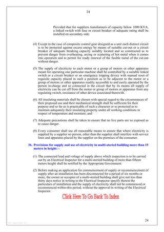 24
Provided that for suppliers transformers of capacity below 1000 KVA,
a linked switch with fuse or circuit breaker of adequate rating shall be
installed on secondary side.
(4) Except in the case of composite control gear designed as a unit each distinct circuit
is to be protected against excess energy by means of suitable cut-out or a circuit
breaker of adequate breaking capacity suitably located and so constructed as to
prevent danger from overheating, arcing or scattering of hot metal when it comes
into operation and to permit for ready renewal of the fusible metal of the cut-out
without danger.
(5) The supply of electricity to each motor or a group of motors or other apparatus
meant for operating one particular machine shall be controlled by a suitable linked
switch or a circuit breaker or an emergency tripping device with manual reset of
requisite capacity placed in such a position as to be adjacent to the motor or a
group of motors or other apparatus readily accessible to and easily operated by the
person in-charge and so connected in the circuit that by its means all supply of
electricity can be cut off from the motor or group of motors or apparatus from any
regulating switch, resistance of other device associated therewith.
(6) All insulating materials shall be chosen with special regard to the circumstances of
their proposed use and their mechanical strength shall be sufficient for their
purpose and so far as is practicable of such a character or so protected as to
maintain adequately their insulating property under all working conditions in
respect of temperature and moisture; and
(7) Adequate precautions shall be taken to ensure that no live parts are so exposed as
to cause danger.
(8) Every consumer shall use all reasonable means to ensure that where electricity is
supplied by a supplier no person, other than the supplier shall interfere with service
lines and apparatus placed by the supplier on the premises of the consumer.
36. Provisions for supply and use of electricity in multi-storied building more than 15
meters in height: -
(1) The connected load and voltage of supply above which inspection is to be carried
out by an Electrical Inspector for a multi-storied building of more than fifteen
meters height shall be notified by the Appropriate Government.
(2) Before making an application for commencement of supply or recommencement of
supply after an installation has been disconnected for a period of six months or
more, the owner or occupier of a multi-storied building shall give not less than
thirty days notice in writing to the Electrical Inspector specify therein the
particulars of installation and the supply of electricity shall not be commenced or
recommenced within-this period, without the approval in writing of the Electrical
Inspector.
24
http://jameskutty.info
 