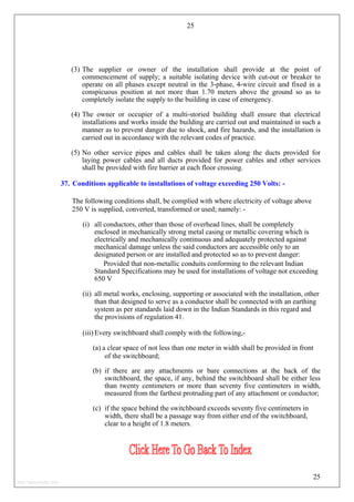 25
(3) The supplier or owner of the installation shall provide at the point of
commencement of supply; a suitable isolating device with cut-out or breaker to
operate on all phases except neutral in the 3-phase, 4-wire circuit and fixed in a
conspicuous position at not more than 1.70 meters above the ground so as to
completely isolate the supply to the building in case of emergency.
(4) The owner or occupier of a multi-storied building shall ensure that electrical
installations and works inside the building are carried out and maintained in such a
manner as to prevent danger due to shock, and fire hazards, and the installation is
carried out in accordance with the relevant codes of practice.
(5) No other service pipes and cables shall be taken along the ducts provided for
laying power cables and all ducts provided for power cables and other services
shall be provided with fire barrier at each floor crossing.
37. Conditions applicable to installations of voltage exceeding 250 Volts: -
The following conditions shall, be complied with where electricity of voltage above
250 V is supplied, converted, transformed or used; namely: -
(i) all conductors, other than those of overhead lines, shall be completely
enclosed in mechanically strong metal casing or metallic covering which is
electrically and mechanically continuous and adequately protected against
mechanical damage unless the said conductors are accessible only to an
designated person or are installed and protected so as to prevent danger:
Provided that non-metallic conduits conforming to the relevant Indian
Standard Specifications may be used for installations of voltage not exceeding
650 V
(ii) all metal works, enclosing, supporting or associated with the installation, other
than that designed to serve as a conductor shall be connected with an earthing
system as per standards laid down in the Indian Standards in this regard and
the provisions of regulation 41.
(iii) Every switchboard shall comply with the following,-
(a) a clear space of not less than one meter in width shall be provided in front
of the switchboard;
(b) if there are any attachments or bare connections at the back of the
switchboard, the space, if any, behind the switchboard shall be either less
than twenty centimeters or more than seventy five centimeters in width,
measured from the farthest protruding part of any attachment or conductor;
(c) if the space behind the switchboard exceeds seventy five centimeters in
width, there shall be a passage way from either end of the switchboard,
clear to a height of 1.8 meters.
25
http://jameskutty.info
 