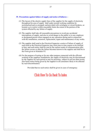27
39. Precautions against failure of supply and notice of failures: -
(1) The layout of the electric supply lines of the supplier for the supply of electricity
throughout his area of supply shall under normal working conditions be
sectionalised and so arranged, and provided with switchgear or circuit breakers, so
located, as to restrict within reasonable limits the extent of the portion of the
system affected by any failure of supply.
(2) The supplier shall take all reasonable precautions to avoid any accidental
interruptions of supply, and also to avoid danger to the public or to any employee
or designated person when engaged on any operation during and in connection
with the installation, extension, replacement, repair and maintenance of any works.
(3) The supplier shall send to the Electrical Inspector a notice of failure of supply of
such kind as the Electrical Inspector may from time to time require to be notified
to him, and such notice shall be sent by the earliest mode of communication after
the failure occurs or after the failure becomes known to the supplier and shall be in
the Form given in Schedule-VI.
(4) For the purpose of testing or for any other purpose connected with the efficient
working of the suppliers installations, the supply of electricity may be discontinued
by the supplier for such period as may be necessary, subject to not less than twenty
four hours notice being given by the supplier to all consumers likely to be affected
by such discontinuance:
Provided that no such notice shall be given in cases of emergency
27
http://jameskutty.info
 