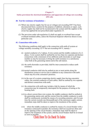 28
Chapter V
Safety provisions for electrical installations and apparatus of voltage not exceeding
650 volts
40. Test for resistance of insulation: -
(1) Where any electric supply line for use at voltages not exceeding 650 V has been
disconnected from a system for the purpose of addition, alteration or repair, such
electric supply line shall not be reconnected to the system until the supplier or the
owner has applied the test prescribed under regulation 33.
(2) The provision under sub-regulation (1) shall not apply to overhead lines except
overhead insulated cables, unless the Electrical Inspector otherwise directs in any
particular case.
41. Connection with earth: -
The following conditions shall apply to the connection with earth of systems at
voltage normally exceeding 125 V but not exceeding 650 V, namely: -
(i) neutral conductor of a 3-phase, 4-wire system and the middle conductor of a 2-
phase, 3-wire system shall be earthed by not less than two separate and distinct
connections with a minimum of two different earth electrodes or such large
number as may be necessary to bring the earth resistance to a satisfactory
value both at the generating station and at the sub-station.
(ii) the earth electrodes so provided, shall be inter-connected to reduce earth
resistance.
(iii) neutral conductor shall also be earthed at one or more points along the
distribution system or service line in addition to any connection with earth
which may be at the consumer's premises.
(iv) in the case of a system comprising electric supply lines having concentric
cables, the external conductor of such cables, shall be earthed by two separate
and distinct connections with earth.
(v) the connection with earth may include a link by means of which the
connection may be temporarily interrupted for the purpose of testing or for
locating fault.
(vi) in a direct current three wire system, the middle conductor shall be earthed at
the generating station only and the current from the middle conductor to earth
shall be continuously recorded by means of a recording ammeter, and if at any
time the current exceeds one-thousandth part of the maximum supply current,
immediate steps shall be taken to improve the insulation of the system.
(vii) where the middle conductor is earthed by means of a circuit breaker with a
resistance connected in parallel, the resistance shall not exceed ten ohms and
on the opening of the circuit breaker, immediate steps shall be taken to
improve the insulation of the system, and the circuit breaker shall be re-closed
as soon as possible.
28
http://jameskutty.info
 