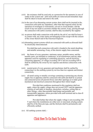 29
(viii) the resistance shall be used only as a protection for the ammeter in case of
earths on the system and until such earths are removed and immediate steps
shall be taken to locate and remove the earth.
(ix) in the case of an alternating current system, there shall not be inserted in the,
connection with earth any impedance, other than that required solely for the
operation of switchgear or instruments, cut-out or circuit breaker, and the
result of any test made to ascertain whether the current, if any, passing through
the connection with earth is normal, shall be duly recorded by the supplier.
(x) no person shall make connection with earth by the aid of, nor shall he keep it
in contact with, any water mains not belonging to him except with the consent
of the owner thereof and of the Electrical Inspector.
(xi) alternating current systems which are connected with earth as aforesaid shall
be electrically interconnected:
Provided that each connection with earth is bonded to the metal sheathing
and metallic armouring, if any, of the electric supply lines concerned.
(xii) the frame of every generator, stationary motor, portable motor, and the
metallic parts, not intended as conductors, of all transformers and any other
apparatus used for regulating or controlling electricity, and all electricity
consuming apparatus, of voltage exceeding 250 V but not exceeding 650 V
shall be earthed by the owner by two separate and distinct connections with
earth.
(xiii) neutral point of every generator and transformer shall be earthed by
connecting it to the earthing system by not less than two separate and distinct
connections.
(xiv) all metal casing or metallic coverings containing or protecting any electric
supply line or apparatus shall be connected with earth and shall be so joined
and connected across all junction boxes and other openings as to make good
mechanical and electrical connection throughout their whole length:
Provided that conditions mentioned in this regulation shall not
apply, where the supply voltage does not exceed 250 V and the apparatus
consists of wall tubes or brackets, electroliers, switches, ceiling fans or
other fittings,, other than portable hand lamps and portable and
transportable apparatus, unless provided with earth terminal and to class-II
apparatus and appliances:
Provided further that where the supply voltage is not exceeding 250
V and where the installations are either new or renovated, all plug sockets
shall be of the three pin type, and the third pin shall be permanently and
efficiently earthed.
(xv) All earthing systems shall, -
29
http://jameskutty.info
 