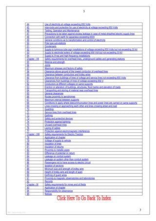 3
44 Use of electricity at voltage exceeding 650 Volts
45 Inter-locks and protection for use of electricity at voltage exceeding 650 Volts
46 Testing, Operation and Maintenance
47 Precautions to be taken against excess leakage in case of metal sheathed electric supply lines
48 Connection with earth for apparatus exceeding 650V
49 General conditions as to transformation and control of electricity
50 Pole type sub-stations
51 Condensers
52 Supply to luminous tube sign installations of voltage exceeding 650 Volts but not exceeding 33 kV
53 Supply to electrode boilers of voltage exceeding 650 Volt but not exceeding 33 kV
54 Supply to X-ray and high frequency installations
Chapter - VII Safety requirements for overhead lines, underground cables and generating stations
55 Material and strength
56 Joints
57 Maximum stresses and factors of safety
58 Clearance above ground of the lowest conductor of overhead lines
59 Clearance between conductors and trolley wires
60 Clearance from buildings of lines of voltage and service lines not exceeding 650 Volts
61 Clearances from buildings of lines of voltage exceeding 650 V
62 Conductors at different voltages on same supports
63 Erection or alteration of buildings, structures, flood banks and elevation of roads
64 Transporting and storing of material near overhead lines
65 General clearances
66 Routes proximity to aerodromes
67 Maximum interval between supports
68 Conditions to apply where telecommunication lines and power lines are carried on same supports
69 Lines crossing or approaching each other and lines crossing street and road
70 Guarding
71 Service lines from overhead lines
72 Earthing
73 Safety and protective devices
74 Protection against lightning
75 Unused overhead lines
76 Laying of cables
77 Protection against electromagnetic interference
Chapter - VIII Safety requirements for Electric Traction
78 Application of chapter
79 Voltage of supply to vehicle
80 Insulation of lines
81 Insulation of returns
82 Proximity to metallic pipes
83 Difference of potential on return
84 Leakage on conduit system
85 Leakage on system other than conduit system
86 Passengers not to have access to electric circuit
87 Isolation of sections
88 Minimum size and strength of trolley wire
89 Height of trolley wire and length of span
90 Earthing of guard wires
91 Proximity to magnetic observatories and laboratories
92 Records
Chapter - IX Safety requirements for mines and oil fields
93 Application of chapter
94 Responsibility for observance
95 Notices
3
http://jameskutty.info
 