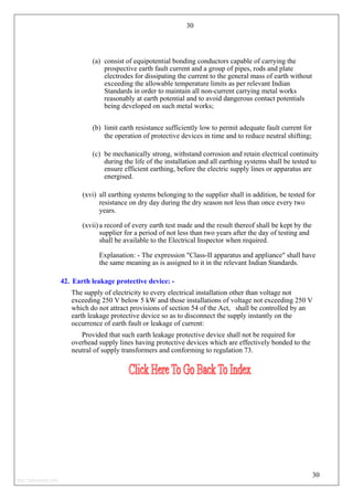 30
(a) consist of equipotential bonding conductors capable of carrying the
prospective earth fault current and a group of pipes, rods and plate
electrodes for dissipating the current to the general mass of earth without
exceeding the allowable temperature limits as per relevant Indian
Standards in order to maintain all non-current carrying metal works
reasonably at earth potential and to avoid dangerous contact potentials
being developed on such metal works;
(b) limit earth resistance sufficiently low to permit adequate fault current for
the operation of protective devices in time and to reduce neutral shifting;
(c) be mechanically strong, withstand corrosion and retain electrical continuity
during the life of the installation and all earthing systems shall be tested to
ensure efficient earthing, before the electric supply lines or apparatus are
energised.
(xvi) all earthing systems belonging to the supplier shall in addition, be tested for
resistance on dry day during the dry season not less than once every two
years.
(xvii)a record of every earth test made and the result thereof shall be kept by the
supplier for a period of not less than two years after the day of testing and
shall be available to the Electrical Inspector when required.
Explanation: - The expression "Class-II apparatus and appliance" shall have
the same meaning as is assigned to it in the relevant Indian Standards.
42. Earth leakage protective device: -
The supply of electricity to every electrical installation other than voltage not
exceeding 250 V below 5 kW and those installations of voltage not exceeding 250 V
which do not attract provisions of section 54 of the Act, shall be controlled by an
earth leakage protective device so as to disconnect the supply instantly on the
occurrence of earth fault or leakage of current:
Provided that such earth leakage protective device shall not be required for
overhead supply lines having protective devices which are effectively bonded to the
neutral of supply transformers and conforming to regulation 73.
30
http://jameskutty.info
 