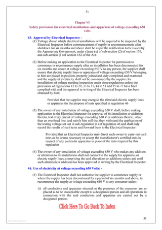 31
Chapter VI
Safety provisions for electrical installations and apparatus of voltage exceeding 650
volts
43. Approval by Electrical Inspector: -
(1) Voltage above' which electrical installations will be required to be inspected by the
Electrical Inspector before commencement of supply or recommencement after
shutdown for six months and above shall be as per the notification to be issued by
the Appropriate Government, under clause (x) of sub-section (2) of section 176,
and sub-section (1) of section 162 of the Act.
(2) Before making an application to the Electrical Inspector for permission to
commence or recommence supply after an installation has been disconnected for
six months and above at voltage exceeding 650 V to any person, the supplier shall
ensure that electric supply lines or apparatus of voltage exceeding 650 V belonging
to him are placed in position, properly joined and duly completed and examined
and the supply of electricity shall not be commenced by the supplier for
installations of voltage needing inspection under these regulations unless the
provisions of regulations 12 to 29, 33 to 35, 44 to 51 and 55 to 77 have been
complied with and the approval in writing of the Electrical Inspector has been
obtained by him:
Provided that the supplier may energise the aforesaid electric supply lines
or apparatus for the purpose of tests specified in regulation 46
(3) The owner of any installation of voltage exceeding 650 V shall, before making
application to the Electrical Inspector for approval of his installation or additions
thereto, test every circuit of voltage exceeding 650 V or additions thereto, other
than an overhead line, and satisfy him self that they withstand the application of
the testing voltage set out in sub-regulation (1) of regulation 46 and shall duly
record the results of such tests and forward them to the Electrical Inspector:
Provided that an Electrical Inspector may direct such owner to carry out such
tests as he deems necessary or accept the manufacturer's certified tests in
respect of any particular apparatus in place of the tests required by this
regulation
(4) The owner of any installation of voltage exceeding 650 V who makes any addition
or alteration to his installation shall not connect to the supply his apparatus or
electric supply lines, comprising the said alterations or additions unless and until
such alteration or addition has been approved in writing by the Electrical Inspector.
44. Use of electricity at voltage exceeding 650 Volts: -
(1) The Electrical Inspector shall not authorise the supplier to commence supply or
where the supply has been discontinued for a period of six months and above, to
recommence the supply at voltage exceeding 650 V to any consumer unless-
(i) all conductors and apparatus situated on the premises of the consumer are so
placed as to be inaccessible except to a designated person and all operations in
connection with the said conductors and apparatus are carried out by a
designated person;
31
http://jameskutty.info
 