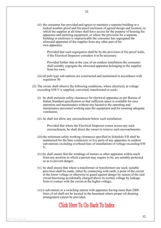 32
(ii) the consumer has provided and agrees to maintain a separate building or a
locked weather proof and fire proof enclosure of agreed design and location, to
which the supplier at all times shall have access for the purpose of housing his
apparatus and metering equipment, or where the provision for a separate
building or enclosure is impracticable the consumer has segregated the
aforesaid apparatus of the supplier from any other part of his
own apparatus:
Provided that such segregation shall be by the provision of fire proof walls,
if the Electrical Inspector considers it to be necessary:
Provided further that in the case of an outdoor installation the consumer
shall suitably segregate the aforesaid apparatus belonging to the supplier
from his own;
(iii) all pole type sub-stations are constructed and maintained in accordance with
regulation 50.
(2) The owner shall observe the following conditions, where electricity at voltage
exceeding 650 V is supplied, converted, transformed or used,-
(i) he shall maintain safety clearances for electrical apparatus as per Bureau of
Indian Standard specification so that sufficient space is available for easy
operation and maintenance without any hazard to the operating and
maintenance personnel working near the equipment and for ensuring adequate
ventilation;
(ii) he shall not allow any encroachment below such installation:
Provided that where the Electrical Inspector comes across any such
encroachment, he shall direct the owner to remove such encroachments;
(iii) the minimum safety working clearances specified in Schedule-VII shall be
maintained for the bare conductors or live parts of any apparatus in outdoor
sub-stations excluding overhead lines of installations of voltage exceeding 650
V;
(iv) he shall ensure that the windings of motors or other apparatus within reach
from any position in which a person may require to be, are suitably protected
so as to prevent danger;
(v) he shall ensure that where a transformer or transformers are used, suitable
provision shall be made, either by connecting with earth, a point of the circuit
at the lower voltage or otherwise to guard against danger by reason of the said
circuit becoming accidentally charged above its normal voltage by leakage
from or contact with the circuit at the higher voltage;
(vi) a sub-station or a switching station with apparatus having more than 2000
liters of oil shall not be located in the basement where proper oil draining
arrangement cannot be provided;
32
http://jameskutty.info
 