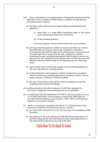 33
(vii) where a sub-station or a switching station with apparatus having more than
2000 litres of oil is installed, whether indoor or outdoors, he shall take the
following measures, namely:-
(a) the baffle walls of four hours fire rating shall be provided between the
apparatus,-
(i) where there is a single phase transformer banks in the switch-
yards of generating stations and sub-stations;
(ii) on the consumer premises;
(iii) where adequate clearance between the units is not available.
(b) provisions shall be made for suitable oil soak pit and where use of more
than 9000 litres of oil in any one oil tank, receptacle or chamber is
involved, provision shall be made for the draining away or removal of any
oil which may leak or escape from the tank, receptacle or chamber
containing the same, and special precautions shall be taken to prevent the
spread of any fire resulting from the ignition of the oil from any cause and
adequate provision shall be made for extinguishing any fire which may
occur;
(c) spare oil shall not be stored in the vicinity of any oil filled equipment in
any such sub-station or switching station;
(d) all the transformers and switchgears shall be maintained in accordance
with the maintenance schedules prepared in accordance with the relevant
codes of practice of Bureau of Indian Standards;
(e) dry type of transformers only shall be used for installations inside the
residential and commercial buildings;
(viii)without prejudice to the above measures, he shall take adequate fire
protection arrangement for quenching the fire in the apparatus;
(ix) he shall ensure that the transformers of 10 MVA and above rating or in case
of oil filled transformers with oil-capacity of more than 2000 litters are
provided with fire fighting system as per IS - 3034: 1993 or with Nitrogen
Injection Fire Protection system;
(x) where it is necessary to locate the sub-station, or switching station in the
basement, he shall take the following measures, namely:-
(a) the room shall necessarily be in the first basement at the periphery of the
basement;
(b) the entrances to the room shall be provided with fire resisting doors of 2
hour fire rating and the door shall always be kept closed and a notice of
this effect shall be affixed on outer side of the door;
33
http://jameskutty.info
 