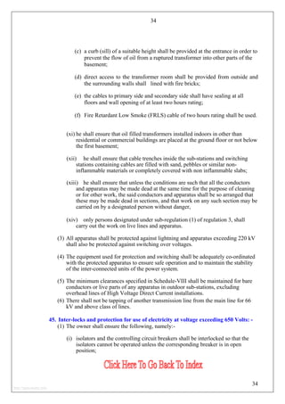 34
(c) a curb (sill) of a suitable height shall be provided at the entrance in order to
prevent the flow of oil from a ruptured transformer into other parts of the
basement;
(d) direct access to the transformer room shall be provided from outside and
the surrounding walls shall lined with fire bricks;
(e) the cables to primary side and secondary side shall have sealing at all
floors and wall opening of at least two hours rating;
(f) Fire Retardant Low Smoke (FRLS) cable of two hours rating shall be used.
(xi) he shall ensure that oil filled transformers installed indoors in other than
residential or commercial buildings are placed at the ground floor or not below
the first basement;
(xii) he shall ensure that cable trenches inside the sub-stations and switching
stations containing cables are filled with sand, pebbles or similar non-
inflammable materials or completely covered with non inflammable slabs;
(xiii) he shall ensure that unless the conditions are such that all the conductors
and apparatus may be made dead at the same time for the purpose of cleaning
or for other work, the said conductors and apparatus shall be so arranged that
these may be made dead in sections, and that work on any such section may be
carried on by a designated person without danger,
(xiv) only persons designated under sub-regulation (1) of regulation 3, shall
carry out the work on live lines and apparatus.
(3) All apparatus shall be protected against lightning and apparatus exceeding 220 kV
shall also be protected against switching over voltages.
(4) The equipment used for protection and switching shall be adequately co-ordinated
with the protected apparatus to ensure safe operation and to maintain the stability
of the inter-connected units of the power system.
(5) The minimum clearances specified in Schedule-VIII shall be maintained for bare
conductors or live parts of any apparatus in outdoor sub-stations, excluding
overhead lines of High Voltage Direct Current installations.
(6) There shall not be tapping of another transmission line from the main line for 66
kV and above class of lines.
45. Inter-locks and protection for use of electricity at voltage exceeding 650 Volts: -
(1) The owner shall ensure the following, namely:-
(i) isolators and the controlling circuit breakers shall be interlocked so that the
isolators cannot be operated unless the corresponding breaker is in open
position;
34
http://jameskutty.info
 