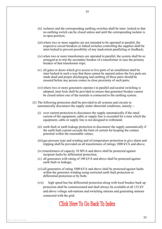 35
(ii) isolators and the corresponding earthing switches shall be inter- locked so that
no earthing switch can be closed unless and until the corresponding isolator is
in open position;
(iii) where two or more supplies are not intended to be operated in parallel, the
respective circuit breakers or linked switches controlling the supplies shall be
inter-locked to prevent possibility of any inadvertent paralleling or feedback;
(iv) when two or more transformers are operated in parallel, the system shall be so
arranged as to trip the secondary breaker of a transformer in case the primary
breaker of that transformer trips;
(v) all gates or doors which give access to live parts of an installation shall be
inter-locked in such a way that these cannot be opened unless the live parts are
made dead and proper discharging and earthing of these parts should be
ensured before any person comes in close proximity of such parts;
(vi) where two or more generators operate-t in parallel and neutral switching is
adopted, inter-lock shall be provided to ensure that generator breaker cannot
be closed unless one of the neutrals is connected to the earthing system.
(2) The following protection shall be provided in all systems and circuits to
automatically disconnect the supply under abnormal conditions, namely: -
(i) over current protection to disconnect the supply automatically if the rated
current of the equipment, cable or supply line is exceeded for a time which the
equipment, cable or supply line is not designed to withstand;
(ii) earth fault or earth leakage protection to disconnect the supply automatically if
the earth fault current exceeds the limit of current for keeping the contact
potential within the reasonable values;
(iii) gas pressure type and winding and oil temperature protection to give alarm and
tripping shall be provided on all transformers of ratings 1000 kVA and above;
(iv) transformers of capacity 10 MVA and above shall be protected against
incipient faults by differential protection;
(v) all generators with rating of 100 kVA and above shall be protected against
earth fault or leakage;
(vi) all generators of rating 1000 kVA and above shall be protected against faults
within the generator winding using restricted earth fault protection or
differential protection or by both;
(vii) high speed bus bar differential protection along with local breaker back up
protection shall be commissioned and shall always be available at all 132 kV
and above voltage sub-stations and switching stations and generating stations
connected with the grid:
35
http://jameskutty.info
 