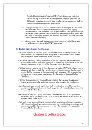 36
Provided that in respect of existing 132 kV sub-stations and switching
stations having more than one incoming feeders, the high speed bus bar
differential protection along with local breaker back up protection, shall be
commissioned and shall always be available;
(viii)every generating station and sub-station connected to the grid at 220 kV and
above shall be provided with disturbance recording and event logging
facilities and all such equipment shall be provided with time synchronization
facility for global common time reference but wherever numerical relays with
provision of recording fault data are installed, disturbance recorder and event
logger may not be installed;
(ix) distance protection and carrier communication protection shall be provided
for all lines connecting to 400/220 kV substation.
46. Testing, Operation and Maintenance: -
(1) Before approval is accorded by the Electrical Inspector under regulation 43 the
manufacturer's test certificates shall, if required, be produced for all the routine
tests as required under the relevant Indian Standards.
(2) No new apparatus, cable or supply line of voltage exceeding 650 Volts shall be
commissioned unless such apparatus, cable or supply line are subjected to site tests
as per relevant code of practice of the Bureau of Indian Standards.
(3) No apparatus, cable or supply line of voltage exceeding 650 V which has been kept
disconnected, for a period of six months or more, from the system for alterations or
repair, shall be connected to the system until such apparatus, cable or supply line
are subjected to the relevant tests as per code of practice of Bureau of Indian
Standards.
(4) Notwithstanding the provisions of this regulation, the Electrical Inspector may
require certain tests to be carried out before or after charging the installations.
(5) All apparatus, cables and supply lines shall be maintained in healthy conditions
and tests shall be carried out periodically as per the relevant code of practice of the
Bureau of Indian Standards.
(6) Records of all tests, tripping, maintenance works and repairs of all equipments
cables and supply lines shall be duly kept in such a way that these records can be
compared with earlier ones.
(7) It shall be the responsibility of the owner of all installations of voltage exceeding
650 V to maintain and operate the installations in a condition free from danger and
as recommended by the manufacturer or by the relevant codes of practice of the
Bureau of Indian Standards.
36
http://jameskutty.info
 