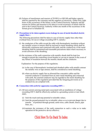 37
(8) Failures of transformers and reactors of 20 MVA or MVAR and higher capacity
shall be reported by the consumer and the suppliers of electricity, within forty eight
hours of the occurrence of the failure, to the Central Electricity Authority and the
reasons for failure and measures to be taken to avoid recurrence of failure shall be
sent to the Central Electricity Authority within one month of the occurrence in the
format given in Schedule-IX.
47. Precautions to be taken against excess leakage in case of metal sheathed electric
supply lines: -
The following precautions shall be taken in case of electric supply lines other than
overhead lines, for use at voltage exceeding 650 V; namely:-
(i) the conductors of the cable except the cable with thermoplastic insulation without
any metallic screen or armour shall be enclosed in metal sheathing which shall be
electrically continuous and connected with earth, and the conductivity of the metal
sheathing shall be maintained and reasonable precautions taken where necessary to
avoid corrosion of the sheathing;
(ii) the resistance of the earth connection with metallic sheath shall be kept low
enough to permit the controlling circuit breaker or cut-out to operate in the event of
any failure of insulation between the metallic sheath and the conductor.
Explanation- For the purpose of this regulation;
(a) in the case of thermoplastic insulated and sheathed cables with metallic armour
the metallic wire or tape armour, shall be considered as metal sheathing,
(b) where an electric supply line as aforesaid has concentric cables and the
external conductor is insulated from an outer metal sheathing and connected
with earth, the external conductor may be regarded as the metal sheathing for
the purposes of this regulation provided that the foregoing provisions as to
conductivity are complied with.
48. Connection with earth for apparatus exceeding 650V: -
(1) All non-current carrying metal parts associated with an installation of voltage
exceeding 650 V shall be effectively earthed to a grounding system or mat which
shall,-
(i) limit the touch and step potential to tolerable values;
(ii) limit the ground potential rise to tolerable values so as to prevent danger due to
transfer of potential through ground, earth wires, cable sheath, fences, pipe
lines, etc.;
(iii) maintain the resistance of the earth connection to such a value as to make
operation1of the protective device effective;
37
http://jameskutty.info
 