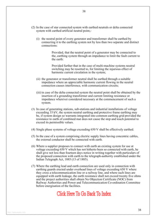 38
(2) In the case of star connected system with earthed neutrals or delta connected
system with earthed artificial neutral point,-
(i) the neutral point of every generator and transformer shall be earthed by
connecting it to the earthing system not by less than two separate and distinct
connections:
Provided, that the neutral point of a generator may be connected to
the, earthing system through an impedance to limit the fault current to
the earth:
Provided further that in the case of multi-machine systems neutral
switching may be resorted to, for limiting the injurious effect of
harmonic current circulation in the system;
(ii) the generator or transformer neutral shall be earthed through a suitable
impedance where an appreciable harmonic current flowing in the neutral
connection causes interference, with communication circuits;
(iii) in case of the delta connected system the neutral point shall be obtained by the
insertion of a grounding transformer and current limiting resistance or
impedance wherever considered necessary at the commencement of such a
system.
(3) In case of generating stations, sub-stations and industrial installations of voltage
exceeding 33 kV, the system neutral earthing and protective frame earthing may
be, if system design so warrants integrated into common earthing grid provided the
resistance to earth of combined mat does not cause the step and touch potential to
exceed its permissible values.
(4) Single phase systems of voltage exceeding 650 V shall be effectively earthed.
(5) In the case of a system comprising electric supply lines having concentric cables,
the external conductor shall be connected with earth.
(6) Where a supplier proposes to connect with earth an existing system for use at
voltage exceeding 650 V which has not hitherto been so connected with earth, he
shall give not less than fourteen days notice in writing together with particulars of
the proposed connection with earth to the telegraph-authority established under the
Indian Telegraph Act, 1885 (13 of 1885).
(7) Where the earthing lead and earth connection are used only in connection with
earthing guards erected under overhead lines of voltage exceeding 650 V where
they cross a telecommunication line or a railway line, and where such lines are
equipped with earth leakage, the earth resistance shall not exceed twenty five ohms
and the project authorities shall obtain No Objection Certificate (NOC) from
Railway Authorities and Power and Telecommunication Co-ordination Committee
before energisation of the facilities.
38
http://jameskutty.info
 