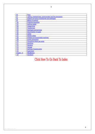 4
96 Plans
97 Lighting, overhead lines, communication and fire precautions
98 Isolation and fixing of transformer and switchgear
99 Method of earthing
100 Protective equipment
101 Earthing metals
102 Voltage limits
103 Transformers
104 Switchgear and terminals
105 Disconnection of supply
106 Cables
107 Flexible cables
108 Portable and transportable machines
109 Sundry precautions
110 Precautions where gas exists
111 Shot-firing
112 Signaling
113 Haulage
114 Earthing of neutral points
115 Supervision
Chapter - X Miscellaneous
116 Deviations
4
http://jameskutty.info
 
