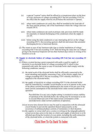 41
(x) a special "caution" notice shall be affixed in a conspicuous place on the door
of every enclosure of voltage exceeding 650 V but not exceeding 33 kV to
the effect that the supply must be cut off before the enclosure is opened;
(xi) where static condensers are used, they shall be installed on the load side of
the fuses and the primary side of the transformers where the voltage does not
exceed 250 V;
(xii) where static condensers are used on primary side, provision shall be made
for automatic or manual discharging of the condensers when the supply is
cut off;
(xiii) before using the static condensers or any interrupting device on the voltage
exceeding 650 V, the executing agencies shall test and ensure that automatic
discharging device is functional thereon.
(2) The owner or user of any luminous tube sign or similar installation of voltage
exceeding 650 V but not exceeding 33 kV shall not bring the same into use without
giving to the Electrical Inspector not less than fourteen days notice in writing of his
intention so to do
53. Supply to electrode boilers of voltage exceeding 650 Volt but not exceeding 33
kV: -
(1) Where a system having a point connected with earth is used for supply of
electricity to an electrode boiler of voltage exceeding 650 V which is also
connected with earth, the owner or user of electrode boiler shall comply with the
following conditions, namely:-
(i) the metal work of the electrode boiler shall be efficiently connected to the
metal sheathing and metallic armouring if any, of the electric supply line of
voltage exceeding 650 V but not exceeding 33 kV whereby electricity is
supplied to the electrode boiler;
(ii) the supply of electricity at voltage exceeding 650 V to the electrode boiler
shall be controlled by a suitable circuit-breaker so set as to operate in the event
of the phase currents becoming unbalanced to the extent of ten per cent of the
rated current consumption of the electrode boiler under normal conditions of
operation:
Provided that if in any case a higher setting is essential to ensure stability
of operation of the electrode boiler, the setting may be increased so as not
to exceed fifteen per cent of the rated current consumption of the
electrode boiler under normal conditions of operation;
(iii) an inverse time element device may be used in conjunction with the aforesaid
circuit breaker to prevent the operation thereof unnecessarily on the
occurrence of unbalanced phase currents of momentary or short duration;
(iv) the supplier or owner shall serve a notice in writing on the telegraph-authority
at least seven days prior to the date on which such supply of electricity is to be
afforded specifying the location of every point, including the earth connection
of the electrode boiler, at which the system is connected with earth.
41
http://jameskutty.info
 