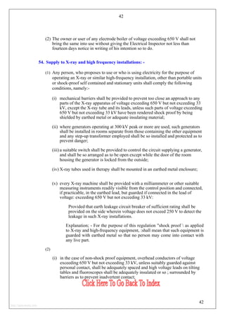 42
(2) The owner or user of any electrode boiler of voltage exceeding 650 V shall not
bring the same into use without giving the Electrical Inspector not less than
fourteen days notice in writing of his intention so to do.
54. Supply to X-ray and high frequency installations: -
(1) Any person, who proposes to use or who is using electricity for the purpose of
operating an X-ray or similar high-frequency installation, other than portable units
or shock-proof self contained and stationary units shall comply the following
conditions, namely:-
(i) mechanical barriers shall be provided to prevent too close an approach to any
parts of the X-ray apparatus of voltage exceeding 650 V but not exceeding 33
kV, except the X-ray tube and its leads, unless such parts of voltage exceeding
650 V but not exceeding 33 kV have been rendered shock proof by being
shielded by earthed metal or adequate insulating material;
(ii) where generators operating at 300 kV peak or more are used, such generators
shall be installed in rooms separate from those containing the other equipment
and any step-up transformer employed shall be so installed and protected as to
prevent danger;
(iii) a suitable switch shall be provided to control the circuit supplying a generator,
and shall be so arranged as to be open except while the door of the room
housing the generator is locked from the outside;
(iv) X-ray tubes used in therapy shall be mounted in an earthed metal enclosure;
(v) every X-ray machine shall be provided with a milliammeter or other suitable
measuring instruments readily visible from the control position and connected,
if practicable, in the earthed lead, but guarded if connected in the lead of
voltage: exceeding 650 V but not exceeding 33 kV:
Provided that earth leakage circuit breaker of sufficient rating shall be
provided on the side wherein voltage does not exceed 250 V to detect the
leakage in such X-ray installations.
Explanation; - For the purpose of this regulation "shock proof  as applied
to X-ray and high-frequency equipment, :shall mean that such equipment is
guarded with earthed metal so that no person may come into contact with
any live part.
(2)
(i) in the case of non-shock proof equipment, overhead conductors of voltage
exceeding 650 V but not exceeding 33 kV, unless suitably guarded against
personal contact, shall be adequately spaced and high voltage leads on tilting
tables and fluoroscopes shall be adequately insulated or so ; surrounded by
barriers as to prevent inadvertent contact;
42
http://jameskutty.info
 