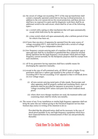 43
(ii) the circuit of voltage not exceeding 250 V of the step up transformer shall
contain a manually operated control device having overload protection, in
addition to the over current device for circuit protection, and these devices
shall have no exposed live parts and for diagnostic work there shall be an
additional switch in the said circuit, which shall be of one of the following
types:-
(a) a switch with a spring or other mechanism that will open automatically
except while held close by the operator, or,
(b) a time switch which will open automatically after a definite period of time
for which it has been set;
(iii) if more than one piece of apparatus be operated from the same source of
voltage exceeding 650 V, each shall be provided with a switch of voltage
exceeding 650 V to give independent control;
(iv) low frequency current-carrying parts of a machine of the quenched- gap or
open gap type shall be so insulated or guarded that they cannot be touched
during operation but the high frequency circuit-proper which delivers high-
frequency current normally for the therapeutic purposes shall be exempt from
such insulation;
(v) all X-ray generators having capacitors shall have suitable means for
discharging the capacitors manually;
(vi) except in the case of self-contained units, all 200 kV peak or higher X-ray
generators shall have a sphere gap installed in the system of voltage
exceeding 650 V but not exceeding 33 kV adjusted so that it will break down
on over voltage surges.
(3)
(i) all non-current carrying metal parts of tube stands, fluoroscopes and
other apparatus shall be properly earthed and insulating floors, mats or
platforms shall be provided for operators in proximity to parts of
voltage exceeding 650V unless such parts have been rendered shock
proof;
(ii) where short wave therapy machines are used, the treatment tables and
examining chairs shall be wholly non-metallic.
(4) The owner of any X-ray installation or similar high frequency apparatus shall not
bring the same into use without giving to the Electrical Inspector not less than
fourteen days notice in writing of his intention to do so:
Provided that the aforesaid notice shall not be necessary in the case of
shock-proof portable X-ray and high-frequency equipment which have
been inspected before the commencement of their use and periodically
thereafter.
43
http://jameskutty.info
 
