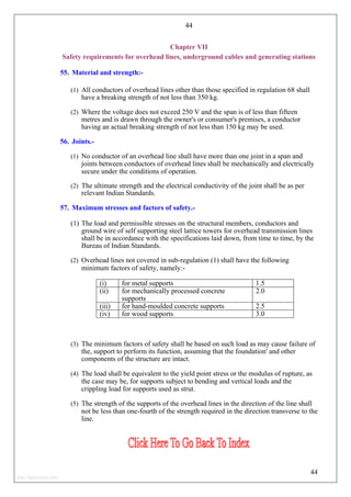 44
Chapter VII
Safety requirements for overhead lines, underground cables and generating stations
55. Material and strength:-
(1) All conductors of overhead lines other than those specified in regulation 68 shall
have a breaking strength of not less than 350 kg.
(2) Where the voltage does not exceed 250 V and the span is of less than fifteen
metres and is drawn through the owner's or consumer's premises, a conductor
having an actual breaking strength of not less than 150 kg may be used.
56. Joints.-
(1) No conductor of an overhead line shall have more than one joint in a span and
joints between conductors of overhead lines shall be mechanically and electrically
secure under the conditions of operation.
(2) The ultimate strength and the electrical conductivity of the joint shall be as per
relevant Indian Standards.
57. Maximum stresses and factors of safety.-
(1) The load and permissible stresses on the structural members, conductors and
ground wire of self supporting steel lattice towers for overhead transmission lines
shall be in accordance with the specifications laid down, from time to time, by the
Bureau of Indian Standards.
(2) Overhead lines not covered in sub-regulation (1) shall have the following
minimum factors of safety, namely:-
(i) for metal supports 1.5
(ii) for mechanically processed concrete
supports
2.0
(iii) for hand-moulded concrete supports 2.5
(iv) for wood supports 3.0
(3) The minimum factors of safety shall be based on such load as may cause failure of
the, support to perform its function, assuming that the foundation' and other
components of the structure are intact.
(4) The load shall be equivalent to the yield point stress or the modulus of rupture, as
the case may be, for supports subject to bending and vertical loads and the
crippling load for supports used as strut.
(5) The strength of the supports of the overhead lines in the direction of the line shall
not be less than one-fourth of the strength required in the direction transverse to the
line.
44
http://jameskutty.info
 