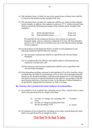 45
(6) The minimum factor of safety for stay-wires, guard-wires or bearer-wires shall be
2.5 based on the ultimate tensile strength of the wire.
(7) The minimum factor of safety for conductors shall be two, based on their ultimate
tensile strength, in addition, the conductor's tension at 32° C, without external load,
shall not exceed the following percentages of the ultimate tensile strength of the
conductor:-
(i) Initial unloaded tension ...... 35 per cent
(ii) Final unloaded tension................ 25 per cent
Provided that for the conductors having a cross section of a generally
triangular shape, such as conductors composed of 3-wires, the final unloaded
tension at 32° C shall not exceed thirty per cent of the ultimate tensile strength
of such conductor.
(8) For the purpose of calculating the factors of safety in sub-regulation (2), the
following conditions shall be observed, namely:-
(i) the maximum wind pressure shall be as specified in the relevant Indian
Standards;
(ii) for cylindrical flies the effective area shall be taken as full projected area
exposed to wind pressure; and
(iii) the maximum and minimum temperatures shall be such as specified in the
relevant Indian Standards.
(9) Notwithstanding anything contained in sub-regulation (2) to (8) in localities where
overhead lines are liable to accumulations of ice or snow, the load and permissible
stresses on the structural members, conductors and ground wire of self supporting
steel lattice towers for overhead transmission lines shall be in accordance with the
specifications laid down, from time to time, by the Bureau of Indian Standards or
as specified by Appropriate Government, by order in writing.
58. Clearance above ground of the lowest conductor of overhead lines.-
(1) No conductor of an overhead line, including service lines, erected across a street
shall at any part thereof be at a height of less than-
(i) for lines of voltage not exceeding 650
Volts
- 5.8 meters
(ii) for lines of voltage exceeding 650 Volts
but not exceeding 33 kV - 6.1 meters
(2) No conductor of an overhead line, including service lines, erected along any street
shall at any part thereof be at a height less than-
45
http://jameskutty.info
 