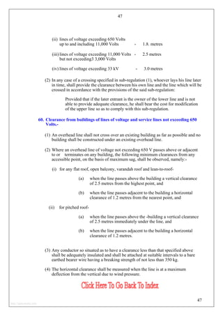 47
(ii) lines of voltage exceeding 650 Volts
up to and including 11,000 Volts - 1.8. metres
(iii) lines of voltage exceeding 11,000 Volts - 2.5 metres
but not exceeding3 3,000 Volts
(iv) lines of voltage exceeding 33 kV - 3.0 metres
(2) In any case of a crossing specified in sub-regulation (1), whoever lays his line later
in time, shall provide the clearance between his own line and the line which will be
crossed in accordance with the provisions of the said sub-regulation:
Provided that if the later entrant is the owner of the lower line and is not
able to provide adequate clearance, he shall bear the cost for modification
of the upper line so as to comply with this sub-regulation.
60. Clearance from buildings of lines of voltage and service lines not exceeding 650
Volts.-
(1) An overhead line shall not cross over an existing building as far as possible and no
building shall be constructed under an existing overhead line.
(2) Where an overhead line of voltage not exceeding 650 V passes above or adjacent
to or terminates on any building, the following minimum clearances from any
accessible point, on the basis of maximum sag, shall be observed, namely:-
(i) for any flat roof, open balcony, varandah roof and lean-to-roof-
(a) when the line passes above the building a vertical clearance
of 2.5 metres from the highest point, and
(b) when the line passes adjacent to the building a horizontal
clearance of 1.2 metres from the nearest point, and
(ii) for pitched roof-
(a) when the line passes above the -building a vertical clearance
of 2.5 metres immediately under the line, and
(b) when the line passes adjacent to the building a horizontal
clearance of 1.2 metres.
(3) Any conductor so situated as to have a clearance less than that specified above
shall be adequately insulated and shall be attached at suitable intervals to a bare
earthed bearer wire having a breaking strength of not less than 350 kg.
(4) The horizontal clearance shall be measured when the line is at a maximum
deflection from the vertical due to wind pressure.
47
http://jameskutty.info
 