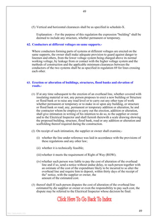 49
(5) Vertical and horizontal clearances shall be as specified in schedule-X.
Explanation: - For the purpose of this regulation the expression "building" shall be
deemed to include any structure, whether permanent or temporary.
62. Conductors at different voltages on same supports.-
Where conductors forming parts of systems at different voltages are erected on the
same supports, the owner shall make adequate provision to guard against danger to
linemen and others, from the lower voltage system being charged above its normal
working voltage, by leakage from or contact with the higher voltage system and the
methods of construction and the applicable minimum clearances between the
conductors of the two systems shall be as specified in regulation 69 for lines crossing
each other.
63. Erection or alteration of buildings, structures, flood banks and elevation of
roads.-
(1) If at any time subsequent to the erection of an overhead line, whether covered with
insulating material or not, any person proposes to erect a new building or Structure
or flood bank or to raise any road level or to carry out any other type of work
whether permanent or temporary or to make in or upon any building, or structure
or flood bank or road, any, permanent or temporary addition or alteration, he and
the contractor whom he employs to carry out the erection, addition or alteration,
shall give intimation in writing of his intention to do so, to the supplier or owner
and to the Electrical Inspector and shall furnish therewith a scale drawing showing
the proposed building, structure, flood bank, road or any addition or alteration and
scaffolding thereof required during the construction.
(2) On receipt of such intimation, the supplier or owner shall examine,-
(i) whether the line under reference was laid in accordance with the provisions of
these regulations and any other law;
(ii) whether it is technically feasible;
(iii) whether it meets the requirement of Right of Way (ROW);
(iv) whether such person was liable to pay the cost of alteration of the overhead
line and if so, send a notice without undue delay, to such person together with
an estimate of the cost of the expenditure likely to be incurred to so alter the
overhead line and require him to deposit, within thirty days of the receipt of
the" notice, with the supplier or owner, the
amount of the estimated cost.
(3) thereof shall If such person disputes the cost of alteration of the overhead line
estimated by die supplier or owner or even the responsibility to pay such cost, the
dispute may be referred to the Electrical Inspector whose decision be final.
49
http://jameskutty.info
 