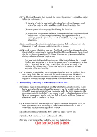 50
(4) The Electrical Inspector shall estimate the cost of alteration of overhead line on the
following basis, namely:-
(i) the cost of material used on the alteration after crediting the depreciated"
cost of the material which shall be available from the existing line;
(ii) the wages of labour employed in affecting the alteration;
(iii) supervision charges to the extent of-fifteen per cent of the wages mentioned
in sub clause (ii); and charges incurred by the supplier or owner in
complying with the provisions of section 67 of the Act, in respect of such
alterations.
(5) Any addition or alteration to the building or structure shall be allowed only after
the deposit of such estimated cost to the supplier or owner.
(6) No work upon such building, structure, flood bank, road and addition or alteration
thereto shall be commenced or continued until the Electrical Inspector has certified
that the provisions of regulation 58, 60 and 61 should not be contravened either
during or after the aforesaid construction:
Provided, that the Electrical Inspector may, if he is satisfied that the overhead
line has been so guarded as to secure the protection of persons or property from
injury, certify that the work may be executed prior to the alteration of the
overhead line or in the case of temporary addition or alteration, without
alteration of the overhead line.
(7) The supplier or owner shall, on receipt of such deposit, alter the overhead line in
such a way that it does not contravene the provisions regulation 58, 60 and 61
either during or after such construction within two months from the date of such
deposit or within such longer period as the Electrical Inspector may allow.
64. Transporting and storing of material near overhead lines.-
(1) No rods, pipes or similar materials shall be taken below, or in the vicinity of, any
bare overhead conductors or lines if these contravene the provisions of regulations
60 and 61 unless such materials" are transported under the direct supervision of a
person designated in this behalf by the owner of such overhead conductors or lines.
No rods, pipes or other similar materials shall be brought within the flash over
distance of bare live conductors or lines.
(2) No material or earth work or Agricultural produce shall be dumped or stored, no
trees grown below or in the vicinity of, bare overhead conductors, or lines to
contravene the provision of regulations 60 and 61.
(3) No flammable material shall be stored under the electric supply line.
(4) No fire shall be allowed above underground cables.
(5) Firing of any material below electric lines shall be prohibited.
50
http://jameskutty.info
 
