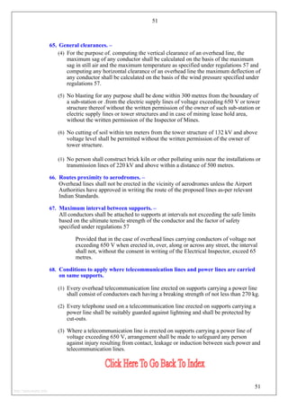 51
65. General clearances. –
(4) For the purpose of. computing the vertical clearance of an overhead line, the
maximum sag of any conductor shall be calculated on the basis of the maximum
sag in still air and the maximum temperature as specified under regulations 57 and
computing any horizontal clearance of an overhead line the maximum deflection of
any conductor shall be calculated on the basis of the wind pressure specified under
regulations 57.
(5) No blasting for any purpose shall be done within 300 metres from the boundary of
a sub-station or .from the electric supply lines of voltage exceeding 650 V or tower
structure thereof without the written permission of the owner of such sub-station or
electric supply lines or tower structures and in case of mining lease hold area,
without the written permission of the Inspector of Mines.
(6) No cutting of soil within ten meters from the tower structure of 132 kV and above
voltage level shall be permitted without the written permission of the owner of
tower structure.
(1) No person shall construct brick kiln or other polluting units near the installations or
transmission lines of 220 kV and above within a distance of 500 metres.
66. Routes proximity to aerodromes. –
Overhead lines shall not be erected in the vicinity of aerodromes unless the Airport
Authorities have approved in writing the route of the proposed lines as-per relevant
Indian Standards.
67. Maximum interval between supports. –
All conductors shall be attached to supports at intervals not exceeding the safe limits
based on the ultimate tensile strength of the conductor and the factor of safety
specified under regulations 57
Provided that in the case of overhead lines carrying conductors of voltage not
exceeding 650 V when erected in, over, along or across any street, the interval
shall not, without the consent in writing of the Electrical Inspector, exceed 65
metres.
68. Conditions to apply where telecommunication lines and power lines are carried
on same supports.
(1) Every overhead telecommunication line erected on supports carrying a power line
shall consist of conductors each having a breaking strength of not less than 270 kg.
(2) Every telephone used on a telecommunication line erected on supports carrying a
power line shall be suitably guarded against lightning and shall be protected by
cut-outs.
(3) Where a telecommunication line is erected on supports carrying a power line of
voltage exceeding 650 V, arrangement shall be made to safeguard any person
against injury resulting from contact, leakage or induction between such power and
telecommunication lines.
51
http://jameskutty.info
 