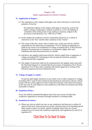 59
Chapter VIII
Safety requirements for Electric Traction
78. Application of chapter.-
(1) The regulations in this chapter shall apply only where electricity is used for the
purposes of traction:
Provided that nothing in this chapter shall apply to electricity used for the
public carriage of passengers, animals or goods on, or for- the lighting or
ventilation of the rolling stock of any railway or tramway subject to the
provisions of the Railways Act, 1989 (24 of 1989).
(2) In this chapter the conductor used for transmitting electricity to a vehicle is
referred to as the "line" and the other conductor as the "return".
(3) The owner of the line, return, rails or trolley wire, as the case may be, shall be
responsible for the observance of regulations 79 to 92. Before an application is
made by the owner of an installation of voltage exceeding 650 V to the Electrical
Inspector for permission to commence or recommence supply after such
installation has been disconnected for six months
(4) and above, the supplier shall ensure that the .electric supply lines or apparatus at
voltage exceeding 650 V belonging to him are placed in position, properly
connected and duly completed.
(5) The supply of electricity shall not be commenced by the supplier unless and until
the Electrical Inspector is satisfied that the provisions of regulations 44 to 50 and
regulation 79 to 92 have been complied with and the approval in writing of the
Electrical Inspector has been obtained by him.
79. Voltage of supply to vehicle. –
No person shall supply electricity to any trolley wire or other conductor at voltage
exceeding 650 V used in direct electrical and mechanical connection with any vehicle,
except with the written approval of the Central Government or the State Government,
as the case may be, and subject to such conditions as the State Government may think
reasonable to impose.
80. Insulation of lines. –
Every line shall be insulated throughout and a line may consist of either bare
conductors supported on structures through insulators or insulated cable.
81. Insulation of returns.-
(1) Where any rails on which cars run, or any conductors laid between or within 0.9
metre of such rails, form any part of a return, such part may be un-insulated and all
other returns or parts of a return, shall be insulated, unless they are of such
conductivity as to secure the conditions required by sub-regulations (2) and (3) of
regulation 82.
59
http://jameskutty.info
 