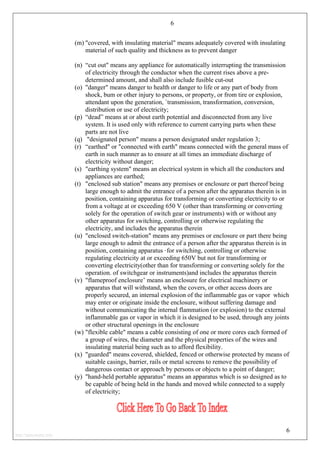 6
(m) "covered, with insulating material" means adequately covered with insulating
material of such quality and thickness as to prevent danger
(n) “cut out" means any appliance for automatically interrupting the transmission
of electricity through the conductor when the current rises above a pre-
determined amount, and shall also include fusible cut-out
(o) "danger" means danger to health or danger to life or any part of body from
shock, bum or other injury to persons, or property, or from tire or explosion,
attendant upon the generation, `transmission, transformation, conversion,
distribution or use of electricity;
(p) “dead” means at or about earth potential and disconnected from any live
system. It is used only with reference to current carrying parts when these
parts are not live
(q) "designated person" means a person designated under regulation 3;
(r) “earthed" or "connected with earth" means connected with the general mass of
earth in such manner as to ensure at all times an immediate discharge of
electricity without danger;
(s) "earthing system" means an electrical system in which all the conductors and
appliances are earthed;
(t) "enclosed sub station" means any premises or enclosure or part thereof being
large enough to admit the entrance of a person after the apparatus therein is in
position, containing apparatus for transforming or converting electricity to or
from a voltage at or exceeding 650 V (other than transforming or converting
solely for the operation of switch gear or instruments) with or without any
other apparatus for switching, controlling or otherwise regulating the
electricity, and includes the apparatus therein
(u) "enclosed switch-station" means any premises or enclosure or part there being
large enough to admit the entrance of a person after the apparatus therein is in
position, containing apparatus ·for switching, controlling or otherwise
regulating electricity at or exceeding 650V but not for transforming or
converting electricity(other than for transforming or converting solely for the
operation. of switchgear or instruments)and includes the apparatus therein
(v) "flameproof enclosure’ means an enclosure for electrical machinery or
apparatus that will withstand, when the covers, or other access doors are
properly secured, an internal explosion of the inflammable gas or vapor which
may enter or originate inside the enclosure, without suffering damage and
without communicating the internal flammation (or explosion) to the external
inflammable gas or vapor in which it is designed to be used, through any joints
or other structural openings in the enclosure
(w) "flexible cable" means a cable consisting of one or more cores each formed of
a group of wires, the diameter and the physical properties of the wires and
insulating material being such as to afford flexibility.
(x) "guarded" means covered, shielded, fenced or otherwise protected by means of
suitable casings, barrier, rails or metal screens to remove the possibility of
dangerous contact or approach by persons or objects to a point of danger;
(y) "hand-held portable apparatus" means an apparatus which is so designed as to
be capable of being held in the hands and moved while connected to a supply
of electricity;
6
http://jameskutty.info
 