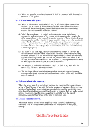 60
(2) Where any part of a return is un-insulated, it shall be connected with the negative
or neutral of the system.
82. Proximity to metallic pipes.-
(1) Where an un-insulated return is in proximity to any metallic pipe, structure or
substance not belonging to the owner of the return, the owner of un-insulated
return shall, if so required by the owner of such pipe, structure or substance,
connect his return therewith at his own expense.
(2) Where the return is partly or entirely un-insulated, the owner shall, in the
construction and maintenance of his system, adopt such means for reducing the
difference produced by the current between the potential of the un-insulated. return
at any one point and the potential of the un-insulated return at any other point as to
ensure that the difference of potential between the un-insulated return and any
metallic pipe, structure or substance in the vicinity shall not exceed four volts
where the return is relatively positive, or one and one-third volts where the return
is relatively negative.
(3) The owner of any such pipe, structure' or substance in respect of it require the
owner of the un-insulated return at reasonable times and intervals to ascertain by
test in his presence or in the presence of his representative, whether the condition
specified in sub-regulation (2) is fulfilled, and, if such condition is found to be
fulfilled, all reasonable expenses of, and incidental to, carrying out of the test shall
be borne by the owner of the pipe, structure or substance.
(4) The potential of un-insulated return with respect to earth at any point shall not
exceed fifty volt under normal conditions.
(5) The petroleum sidings installation earth shall be connected to the un-insulated
return to make it equi-potential and pipelines in the vicinity of the track should be
properly earthed.
83. Difference of potential on return.-
Where the return is partly or entirely un insulated, the owner shall keep a continuous
record of the difference of potential, during the working of his system, between every
junction of an insulated return with an un-insulated return and the point on the route
most distant from that junction, and the difference, of potential shall not, under normal
running conditions; exceed a mean value of seven volts between the highest
momentary peak and the average for the hour of maximum load.
60
84. Leakage on conduit system.-
Where both the line and the return are placed within a conduit, the following
conditions shall be fulfilled in the construction and maintenance of the system,
namely:-
http://jameskutty.info
 