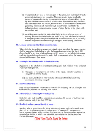 61
(i) where the rails are used to form any part of the return, they shall be electrically
connected at distances not exceeding 30 metres apart with the conduit by
means of copper strips having a cross-sectional area of at least 0.40 sq. cm. or
by other means of equal conductivity and where the return is wholly insulated
and contained within the conduit, the latter shall be connected with earth at the
generating station or sub-station through an instrument suitable for the
indication of any contactor-partial contact of either the line or the return with
the conduit; and
(ii) the leakage-current shall be ascertained daily, before or after the hours of
running when the line is fully charged and if at any time it is found to, exceed
0.6 ampere per km of single tramway track; transmission and use of electricity
shall be suspended unless the leakage is stopped within twenty four hours.
85. Leakage on system other than conduit system. –
Where both the line and the return are not placed within a conduit, the leakage current
shall be ascertained daily before or after the hours of running, when the line is fully
charged and if at any time it is found to exceed 0.3 ampere per km. of single tramway
track, the transmission and use of electricity shall be suspended unless the leakage is
stopped within twenty four hours.
86. Passengers not to have access to electric circuit.-
Precautions to the satisfaction of an Electrical Inspector shall be taken by the owner of
every vehicle to prevent, -
(i) the access of passengers to any portion of the electric circuit where there is
danger from electric shock;
(ii) any metal, hand-rail or other metallic substance liable to be handled by
passengers, becoming charged.
87. Isolation of sections. -
Every trolley wire shall be constructed in sections not exceeding 1.6 km. in length, and
means shall be provided for isolating each section.
88. Minimum size and strength of trolley wire. –
No trolley-wire shall be of less cross-sectional area than 0.5 sq. cm. of shall have an
actual breaking load of less than 2000 kg.
89. Height of trolley wire and length of span. –
A trolley wire or a traction feeder on the same supports as a trolley wire shall, at no
place be, at a height from the surface of the street of less than 5.2 metres except,
where it passes under a bridge or other fixed structure, or through or along a tunnel or
mineshaft or the like in which case it shall be suspended to the satisfaction of an
Electrical Inspector.
61
http://jameskutty.info
 