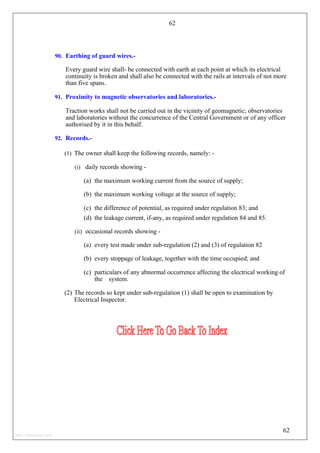 62
90. Earthing of guard wires.-
Every guard wire shall- be connected with earth at each point at which its electrical
continuity is broken and shall also be connected with the rails at intervals of not more
than five spans.
91. Proximity to magnetic observatories and laboratories.-
Traction works shall not be carried out in the vicinity of geomagnetic; observatories
and laboratories without the concurrence of the Central Government or of any officer
authorised by it in this behalf.
92. Records.-
(1) The owner shall keep the following records, namely: -
(i) daily records showing -
(a) the maximum working current from the source of supply;
(b) the maximum working voltage at the source of supply;
(c) the difference of potential, as required under regulation 83; and
(d) the leakage current, if-any, as required under regulation 84 and 85.
(ii) occasional records showing -
(a) every test made under sub-regulation (2) and (3) of regulation 82
(b) every stoppage of leakage, together with the time occupied; and
(c) particulars of any abnormal occurrence affecting the electrical working of
the system.
(2) The records so kept under sub-regulation (1) shall be open to examination by
Electrical Inspector.
62
http://jameskutty.info
 