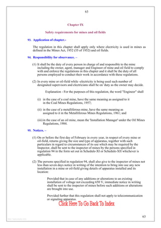 63
Chapter IX
Safety requirements for mines and oil fields
93. Application of chapter.-
The regulation in this chapter shall apply only where electricity is used in mines as
defined in the Mines Act, 1952 (35 of 1952) and oil fields.
94. Responsibility for observance. –
(1) It shall be the duty of every person in charge of and responsible to the mine
including the owner, agent, manager and Engineer of mine and oil field to comply
with and enforce the regulations in this chapter and it shall be the duty of all
persons employed to conduct their work in accordance with these regulations.
(2) In every mine or oil-field while -electricity is being used such number of
designated supervisors and electricians shall be on 'duty as the owner may decide.
Explanation - For the purposes of this regulation, the word "Engineer" shall
(i) in the case of a coal mine, have the same meaning as assigned to it
in the Coal Mines Regulations, 1957;
(ii) in the case of a metalliferous mine, have the same meaning as
assigned to it in the Metalliferous Mines Regulations, 1961; and
(iii) in the case of an oil mine, mean the 'Installation Manager' under the Oil Mines
Regulations, 1984.
95. Notices. –
(1) On or before the first day of February in every year, in respect of every mine or
oil-field, returns giving the size and type of apparatus, together with such
particulars in regard to circumstances of its use which may be required by the
Inspector, shall be sent to the inspector of mines by the persons specified in
regulation 94 in the form set out in Schedule-XI or Schedule-XII whichever is
applicable.
(2) The persons specified in regulation 94, shall also give to the inspector of mines not
less than seven days notice in writing of the intention to bring into use any new
installation in a mine or oil-field giving details of apparatus installed and its
location:
Provided that in case of any additions or alterations to an existing
installation of voltage not exceeding 650 V, immediate notice in writing
shall be sent to the inspector of mines before such additions or alterations
are brought into use.
Provided further that this regulation shall not apply to telecommunication
or signaling apparatus.
63
http://jameskutty.info
 