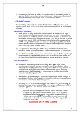 65
(3) All apparatus that has to be worked or attended to and all handles intended to be
operated shall be placed at a spacious working place which is accessible, clear of
obstruction and free from danger, so far as circumstances permit.
99. Method of earthing. –
Where earthing is necessary in a mine it shall be carried out by connection to an
earthing system at the surface of the mine and in a manner approved by the inspector
of mines.
100.Protective equipment.-
(1) In the interest of safety, appropriate equipment shall be suitably placed in the
mines for automatically disconnecting supply to any part of the system, where a
fault, including an earth fault, occurs and fault current shall not be more than 750
milliampere in installations of voltage exceeding 250 V and up to 100 V for below
ground mines and oil fields and 50 ampere in installations of voltage exceeding
1100 V and up to 11 kV in open cast mines and the magnitude of the earth fault
current shall be limited to these specified values by employing suitably designed,
restricted neutral system of power supply.
(2) The operation of the switchgear and the relays shall be recorded daily at the
generating station, sub-station or switch station in a register kept for the purpose.
(3) The effectiveness of the switchgear and the protective system shall always be kept
and maintained in working order, shall be checked once every three months and
the result thereof shall be recorded in a separate register kept for the purpose.
101.Earthing metals: -
(1) All metallic sheaths, coverings, handles, joint boxes, switchgear frames,
instrument covers, switch and fuse covers of boxes, all lamp holders, unless
efficiently protected by an insulated covering made of fire resisting material, and
the frames and bedplates of generators, transformers and motors, including
portable motors, shall be earthed .by connection to an earthing system in the
manner specified in regulation 99.
(2) Where cables are provided with a metallic covering constructed and installed in
accordance with clause (d) of regulation 106, such metallic covering may be used
as a means of connection to the earthing system.
(3) All conductors, of an earthing system shall have conductivity, at all parts and all
joints, at least equal to fifty per cent of that of the largest conductor used solely to
supply the apparatus, a part of which desired to be earthed:
Provided that no conductor of an earthing system shall have a cross-
sectional area, less than 0.15 sq. cm. except in the case of the earth
conductor of a flexible cable used with portable apparatus where the
voltage does not exceed 125 Volts, and the cross-sectional area and
conductance of the earth core is not less than that of the largest o£ the live
conductors in the cable.
65
http://jameskutty.info
 