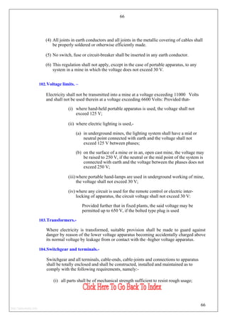 66
(4) All joints in earth conductors and all joints in the metallic covering of cables shall
be properly soldered or otherwise efficiently made.
(5) No switch, fuse or circuit-breaker shall be inserted in any earth conductor.
(6) This regulation shall not apply, except in the case of portable apparatus, to any
system in a mine in which the voltage does not exceed 30 V.
102.Voltage limits. –
Electricity shall not be transmitted into a mine at a voltage exceeding 11000 Volts
and shall not be used therein at a voltage exceeding 6600 Volts: Provided that-
(i) where hand-held portable apparatus is used, the voltage shall not
exceed 125 V;
(ii) where electric lighting is used,-
(a) in underground mines, the lighting system shall have a mid or
neutral point connected with earth and the voltage shall not
exceed 125 V between phases;
(b) on the surface of a mine or in an, open cast mine, the voltage may
be raised to 250 V, if the neutral or the mid point of the system is
connected with earth and the voltage between the phases does not
exceed 250 V;
(iii) where portable hand-lamps are used in underground working of mine,
the voltage shall not exceed 30 V;
(iv) where any circuit is used for the remote control or electric inter-
locking of apparatus, the circuit voltage shall not exceed 30 V:
Provided further that in fixed plants, the said voltage may be
permitted up to 650 V, if the bolted type plug is used
103.Transformers.-
Where electricity is transformed, suitable provision shall be made to guard against
danger by reason of the lower voltage apparatus becoming accidentally charged above
its normal voltage by leakage from or contact with the -higher voltage apparatus.
104.Switchgear and terminals.-
Switchgear and all terminals, cable-ends, cable-joints and connections to apparatus
shall be totally enclosed and shall be constructed, installed and maintained as to
comply with the following requirements, namely:-
(i) all parts shall be of mechanical strength sufficient to resist rough usage;
66
http://jameskutty.info
 