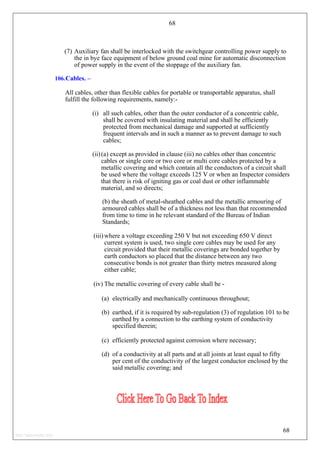 68
(7) Auxiliary fan shall be interlocked with the switchgear controlling power supply to
the in bye face equipment of below ground coal mine for automatic disconnection
of power supply in the event of the stoppage of the auxiliary fan.
106.Cables. –
All cables, other than flexible cables for portable or transportable apparatus, shall
fulfill the following requirements, namely:-
(i) all such cables, other than the outer conductor of a concentric cable,
shall be covered with insulating material and shall be efficiently
protected from mechanical damage and supported at sufficiently
frequent intervals and in such a manner as to prevent damage to such
cables;
(ii)(a) except as provided in clause (iii) no cables other than concentric
cables or single core or two core or multi core cables protected by a
metallic covering and which contain all the conductors of a circuit shall
be used where the voltage exceeds 125 V or when an Inspector considers
that there is risk of igniting gas or coal dust or other inflammable
material, and so directs;
(b) the sheath of metal-sheathed cables and the metallic armouring of
armoured cables shall be of a thickness not less than that recommended
from time to time in he relevant standard of the Bureau of Indian
Standards;
(iii) where a voltage exceeding 250 V but not exceeding 650 V direct
current system is used, two single core cables may be used for any
circuit provided that their metallic coverings are bonded together by
earth conductors so placed that the distance between any two
consecutive bonds is not greater than thirty metres measured along
either cable;
(iv) The metallic covering of every cable shall be -
(a) electrically and mechanically continuous throughout;
(b) earthed, if it is required by sub-regulation (3) of regulation 101 to be
earthed by a connection to the earthing system of conductivity
specified therein;
(c) efficiently protected against corrosion where necessary;
(d) of a conductivity at all parts and at all joints at least equal to fifty
per cent of the conductivity of the largest conductor enclosed by the
said metallic covering; and
68
http://jameskutty.info
 