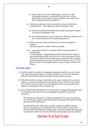 69
(e) where there may be risk of igniting gas, coal-dust, or other
inflammable material, so constructed as to prevent, as far as
practicable, the occurrence of open sparking as the result of any
fault or leakage from live conductors.
(v) cables and conductors where connected to motors, transformers,
switchgear and other apparatus, shall be installed so that,-
(a) they are mechanically protected by securely attaching the metallic
covering to the apparatus; and
(b) the insulating material at each cable end is efficiently sealed so as to
prevent the diminution of its insulating properties;
(vi) where necessary to prevent abrasion or to secure gas-tightness,
properly
constructed glands or bushes shall be provided;
(vii) un armoured cables or conductors shall be conveyed either in
metallic pipes
or metal casings or suspended from efficient insulators by means of
non-conducting materials which will not cut the covering and which
will prevent contact with any timbering or metal work and if separate
insulated conductors are used, they shall be installed at least 3.75 cm.
apart and shall not be brought together except at lamps, switches and
fittings.
107.Flexible cables.-
(1) Flexible cables for portable of transportable apparatus shall be two core or multi
core, unless required for electric welding, and shall be covere4 with insulating
material which shall be efficiently protected from mechanical injury.
(2) If flexible metallic covering is used either as the outer conductor of a concentric
cable or as a means of protection from mechanical injury, it shall not be used by
itself to form an earth conductor for such apparatus, but it may be used for that
purpose in conjunction with an earthing core.
(3) Every flexible cable intended for use with portable or transportable apparatus shall
be connected to the system and to such apparatus by properly constructed
connectors:
Provided that for machines of voltage exceeding 650 V but not exceeding 33
kV a bolted type connector shall be used and the trailing cable shall be suitably
anchored at the machine end..
Provided further that, where there are space limitations multiple onboard
motors and equipment for transportable or portable machines-, direct entry
flexible cable with elastomeric sealing rings, compression gland, packing gland
or sealing box which does not alter the flame proof property may be permitted
69
http://jameskutty.info
 