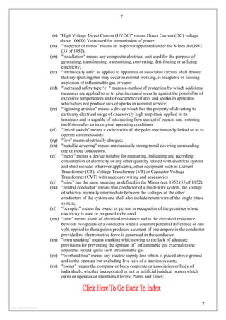 7
(z) "High Voltage Direct Current (HVDC)" means Direct Current (DC) voltage
above 100000 Volts used for transmission of power;
(za) "inspector of mines” means an Inspector appointed under the Mines Act,l952
(35 of 1952);
(zb) "installation" means any composite electrical unit used for the purpose of
generating, transforming, transmitting, converting, distributing or utilizing
electricity;
(zc) "intrinsically safe" as applied to apparatus or associated circuits shall denote
that say sparking that may occur in normal working, is incapable of causing
explosion of inflammable gas or vapor
(zd) "increased safety type ‘e’ " means a-method of protection by which additional
measures are applied so as to give increased security against the possibility of
excessive temperatures and of occurrence of arcs and sparks in apparatus
which does not produce arcs or sparks in nominal service;
(ze) “lightning arrestor” means a device which has the property of diverting to
earth any electrical surge of excessively high amplitude applied to its
terminals and is capable of interrupting flow current if present and restoring
itself thereafter to its original operating conditions
(zf) "linked switch" means a switch with all the poles mechanically linked so as to
operate simultaneously
(zg) "live" means electrically charged;
(zh) "metallic covering" means mechanically strong metal covering surrounding
one or more conductors;
(zi) "meter" means a device suitable for measuring, indicating and recording
consumption of electricity or any other quantity related with electrical system
and shall include, wherever applicable, other equipment such as Current
Transformer (CT), Voltage Transformer (VT) or Capacitor Voltage
Transformer (CVT) with necessary wiring and accessories
(zj) "mine" has the same meaning as defined in the Mines Act, 1952 (35 of 1952);
(zk) "neutral conductor" means that conductor of a multi-wire system, the voltage
of which is normally intermediate between the voltages of the other
conductors of the system and shall also include return wire of the single phase
system;
(zl) “occupier" means the owner or person in occupation of the premises where
electricity is used or proposed to be used
(zm) “ohm" means a unit of electrical resistance and is the electrical resistance
between two points of a conductor when a constant potential difference of one
volt, applied to these points produces a current of one ampere in the conductor
provided no electromotive force is generated in the conductor
(zn) "open sparking" means sparking which owing to the lack pf adequate
provisions for preventing the ignition of" inflammable gas external to the
apparatus would ignite such inflammable gas
(zo) “overhead line" means any electric supply line which is placed above ground
and in the open air but excluding live rails of a traction system;
(zp) "owner" means the company or body corporate or association or body of
individuals, whether incorporated or not or artificial juridical person which
owns or operates or maintains Electric Plants and Lines;
7
http://jameskutty.info
 