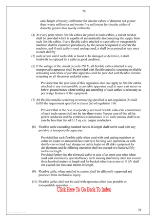 70
axial height of twenty, millimeter for circular cables of diameter not greater
than twenty millimeter and twenty five millimeter for circular cables of
diameter greater than twenty millimeter.
(4) At every point where flexible cables are joined to main cables, a circuit breaker
shall be provided which is capable of automatically disconnecting the supply from
such flexible cables. Every flexible cable attached to a portable or transportable
machine shall be examined periodically by the person designated to operate the
machine, and if such cable is used underground, it shall be examined at least once
in each shift by
(5) such person and if such cable is found to be damaged or defective, it shall
forthwith be replaced by a cable in good condition.
(6) If the voltage of the circuit exceeds 250 V, all flexible cables attached to any
transportable apparatus shall be provided with flexible metallic screening or pliable
armouring and cables of portable apparatus shall be provided with flexible metallic
screening on all the power and pilot cores.
Provided that the provision of this regulation shall not apply to flexible cables
attached to any transportable or portable apparatus used in open cast mines or
below ground mines where reeling and unreeling of such cables is necessary as
per design features of the equipment.
(7) All flexible metallic screening or armouring specified in sub-regulation (6) shall
fulfill the requirement specified in clause (iv) of regulation 106.
Provided that in the case of separately screened flexible cables the conductance
of each such screen shall not be less than twenty five per cent of that of the
power conductor and the combined conductance of all such screens shall in no
case be less than that of 0.15 sq. cm. copper conductors.
(8) Flexible cable exceeding hundred metres in length shall not be used with any
portable or transportable apparatus:
Provided that such flexible cable when used with coal cutting machines or
cutter or loader or armoured face conveyor for long wall operation, or with
shuttle cars or load haul dumper or cutter loader or all alike equipment for
development and de-pillaring operation shall not exceed two hundred fifty
metres in length:
Provided further that the aforesaid cable in case of an open cast mine when
used with electrically operated heavy earth moving machinery shall not exceed
three hundred metres in length and for bucked wheel excavator at 11 kV shall
not exceed one thousand metres in length.
(9) Flexible cable, when installed in a mine, shall be efficiently supported and
protected from mechanical injury.
(10) Flexible cables shall not be used with apparatus other than portable or
transportable apparatus. –
70
http://jameskutty.info
 
