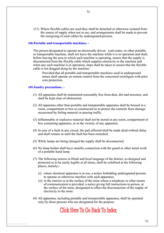 71
(11) Where flexible cables are used they shall be detached or otherwise isolated from
the source of supply when not in use, and arrangements shall be made to prevent
the energising of such cables by undesignated persons.
108.Portable and transportable machines. -
The person designated to operate an electrically driven coal-cutter, or other portable
or transportable machine, shall not leave the machine while it is in operation and shall,
before leaving the area in which such machine is operating, ensure that the supply is
disconnected from the flexible cable which supplies electricity to the machine and
when any such machine is in operation, steps shall be taken to ensure that the flexible
cable is not dragged along by the machine:
Provided that all portable and transportable machines used in underground
mines shall operate on remote control from the concerned switchgear with pilot
core protection.
109.Sundry precautions. –
(1) All apparatus shall be maintained reasonably free from dust, dirt and moisture, and
shall be kept clear of obstruction.
(2) All apparatus other than portable and transportable apparatus shall be housed in a
room, compartment or box so constructed as to protect the contents from damage
occasioned by failing material or passing traffic.
(3) Inflammable or explosive material shall not be stored in any room, compartment or
box containing apparatus, or in the vicinity of any apparatus,
(4) In case of a fault in any circuit, the part affected shall be made dead without delay
and shall remain so until the fault has been remedied.
(5) While lamps are being changed the supply shall be disconnected.
(6) No lamp holder shall have metallic connection with the guard or other metal work
of a portable hand lamp.
(7) The following notices in Hindi and local language of the district, so designed and
protected as to be easily legible at all times, shall be exhibited at the following
places, namely;-
(i) where electrical apparatus is in use, a notice forbidding undesignated persons
to operate or otherwise interfere with such apparatus;
(ii) in the interior or at the surface of the mine where a telephone or other means
of communication is provided, a notice giving full instructions to person, at
the surface of the mine, designated to effect the disconnection of the supply of
electricity to the mine.
(8) All apparatus, including portable and transportable apparatus, shall be operated
only by those persons who are designated for the purpose.
71
http://jameskutty.info
 
