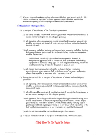 72
(9) Where a plug-and-socket-coupling other than of bolted type is used with flexible
cables, an electrical inter-lock or other approved device shall be provided to
prevent the opening of the coupling while the conductors are live.
110.Precautions where gas exists. –
(1) In any part of a coal-seam of the first degree gassiness -
(i) all cables shall be constructed, installed, protected, operated and maintained in
such a manner as to prevent risk of open sparking;
(ii) all signaling, telecommunication, remote control and insulation tester circuits
shall be so constructed, installed, protected, operated and maintained as to be
intrinsically safe;
(iii) all apparatus including portable and transportable apparatus including lighting
fittings used at any place which lies in-bye of the last ventilation connection
shall be flame-proof:
Provided that electrically operated or battery operated portable or
transportable apparatus such as shuttle car, men or material transporting
equipment of increased safety type "e" shall be permitted at any place with
suitable monitoring devices for detection of gases, if any;
(iv) all electric lamps at any place which lie in-bye of the last ventilation
connection and return airways shall be in flame proof enclosure and at other
places these shall be in increased safety enclosure type 'e’
(2) At any place which lies in any part of a coal-seam of second and third degree
gassiness-
(i) all signaling, telecommunication, remote control and insulation tester circuits
shall be so constructed, installed, protected, operated and maintained as to be
intrinsically safe;
(ii) all cables shall be constructed, installed, protected, operated and maintained in
such a manner as to prevent risk of open sparking;
(iii) all apparatus, including portable and transportable apparatus used at any place
within ninety metres of any working face or goaf in case of a second degree
gassy mine and within two hundred seventy metres of any working face or
goaf in case of third degree gassy mine or at any place which lies in-bye of the
last ventilation connection or in any return airways shall be flame proof;
(iv) all electric lamps shall be enclosed in flame-proof enclosures.
(3) In any oil mine or oil-field, at any place within the zone-2 hazardous areas-
72
http://jameskutty.info
 