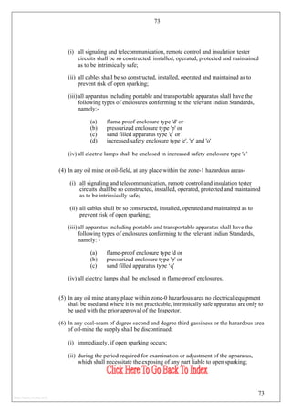 73
(i) all signaling and telecommunication, remote control and insulation tester
circuits shall be so constructed, installed, operated, protected and maintained
as to be intrinsically safe;
(ii) all cables shall be so constructed, installed, operated and maintained as to
prevent risk of open sparking;
(iii) all apparatus including portable and transportable apparatus shall have the
following types of enclosures conforming to the relevant Indian Standards,
namely:-
(a) flame-proof enclosure type 'd' or
(b) pressurized enclosure type 'p' or
(c) sand filled apparatus type 'q' or
(d) increased safety enclosure type 'e', 'n' and 'o'
(iv) all electric lamps shall be enclosed in increased safety enclosure type 'e’
(4) In any oil mine or oil-field, at any place within the zone-1 hazardous areas-
(i) all signaling and telecommunication, remote control and insulation tester
circuits shall be so constructed, installed, operated, protected and maintained
as to be intrinsically safe;
(ii) all cables shall be so constructed, installed, operated and maintained as to
prevent risk of open sparking;
(iii) all apparatus including portable and transportable apparatus shall have the
following types of enclosures conforming to the relevant Indian Standards,
namely: -
(a) flame-proof enclosure type 'd or
(b) pressurized enclosure type 'p' or
(c) sand filled apparatus type ‘q'
(iv) all electric lamps shall be enclosed in flame-proof enclosures.
(5) In any oil mine at any place within zone-0 hazardous area no electrical equipment
shall be used and where it is not practicable, intrinsically safe apparatus are only to
be used with the prior approval of the Inspector.
(6) In any coal-seam of degree second and degree third gassiness or the hazardous area
of oil-mine the supply shall be discontinued;
(i) immediately, if open sparking occurs;
(ii) during the period required for examination or adjustment of the apparatus,
which shall necessitate the exposing of any part liable to open sparking;
73
http://jameskutty.info
 