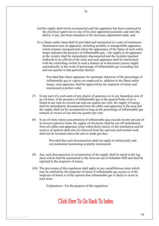 74
(iii) the supply shall not be reconnected until the apparatus has been examined by
the electrical supervisor or one of his duly appointed assistants and until the
defect, if any, has been remedied or the necessary adjustment made; and
(iv) a flame safety lamp shall be provided and maintained in a state of continuous
illumination near an apparatus, including portable or transportable apparatus,
which remains energised and where the appearance of the flame of such safety
lamps indicates the presence of inflammable gas, - the supply to all apparatus
in the vicinity shall be immediately disconnected and the incident reported
forthwith to an official of the mine and such apparatus shall be interlocked
with the controlling switch in such a manner as to disconnect power supply
automatically in the event of percentage of inflammable gas exceeding one
and one quarter in that particular district:
Provided that where apparatus for automatic detection of the percentage of
inflammable gas or vapour are employed in. addition to the flame safety
lamps, such apparatus shall be approved by the inspector of mines and
maintained in perfect order.
(7) In any part of a coal-seam of any degree of gassiness or in any hazardous area of
an oil-mine, if the presence of inflammable gas in the general body of air is
found at any time to exceed one and one quarter per cent, the supply of energy
shall be immediately disconnected from all cables and apparatus in the area and
the supply shall not be reconnected so long as the percentage of inflammable gas
remains in excess of one and one quarter per cent.
(8) In an oil mine where concentration of inflammable gas exceeds twenty percent of
its lowest explosive limit, the supply of electricity shall be cut-off immediately
from all cables and apparatus lying within thirty metres of the installation and all
sources of ignition shall also be removed from the said area and normal work
shall not be resumed unless the area is made gas-free:
Provided that such disconnection shall not apply to intrinsically safe
environmental monitoring scientific instruments
(9) Any such disconnection or reconnection of the supply shall be noted in the log
sheet which shall be maintained in the form set out in Schedule-XIII and shall be
reported to the inspector of mines,
(10) The provisions of this regulation shall apply to any metalliferrous mine which
may be notified by the inspector of mines if inflammable gas occurs or if the
inspector of mines is of the opinion that inflammable gas is likely to occur in
such mine.
Explanation - For the purpose of this regulation;
74
http://jameskutty.info
 