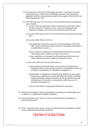 75
(1) the expression 'coal-seam of first degree gassiness', 'coal-seam of second
degree gassiness1, 'coal-seam of third degree gassiness' and flameproof
apparatus' shall have the meanings respectively assigned to them in the Coal
Mines Regulations, 1957.
(2) The following areas in an oil-mine or oil-field shall be known as hazardous
areas, namely:-
(i) an area of not less than ninety metres around an oil-well where a blow-
out has occurred or is likely to occur, as may be designated by the
Engineer-in charge or the senior most official present at the site;
(ii) an area within ninety metres of an oil-well which is being tested by open
flow;
(iii) an area within fifteen metres of:
(a)a producing well-head or any point of open discharge of the crude
there, from or other point where emission of hazardous atmosphere is
normally likely to arise; or
(b)any wildcat or exploration well-head being drilled in an area where
abnormal pressure conditions are known to exist; or
(c)any exploration or interspaced well-head being drilled in the area
where abnormal pressure conditions are known to exist;
(iv) any area within four and one half meters of:
(a)any producing well-head where a closed system of production is
employed such as to prevent the emission or accumulation in the area
in normal circumstances of a hazardous atmosphere; or
(b)exploration or interspaced well-head being drilled in an area where
the pressure conditions are normal and where the system of drilling
employed includes adequate measures for the prevention in normal
circumstances of emission or accumulation within the area of a
hazardous atmosphere; or
(c)an oil-well which is being tested other than by open flow.
(3) "hazardous atmosphere" means an atmosphere containing any inflammable gases
or vapours in a concentration capable of ignition.
(4) "Zone 0 hazardous area" means "an area in which hazardous atmosphere is
continuously present."
(5) "Zone 1 hazardous area" means "an area in which hazardous atmosphere is likely
to occur under normal operating conditions".
75
http://jameskutty.info
 