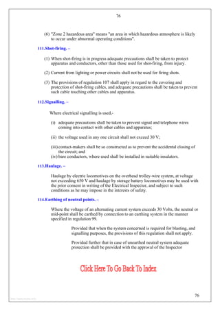 76
(6) "Zone 2 hazardous area" means "an area in which hazardous atmosphere is likely
to occur under abnormal operating conditions".
111.Shot-firing. –
(1) When shot-firing is in progress adequate precautions shall be taken to protect
apparatus and conductors, other than those used for shot-firing, from injury.
(2) Current from lighting or power circuits shall not be used for firing shots.
(3) The provisions of regulation 107 shall apply in regard to the covering and
protection of shot-firing cables, and adequate precautions shall be taken to prevent
such cable touching other cables and apparatus.
112.Signalling. –
Where electrical signalling is used,-
(i) adequate precautions shall be taken to prevent signal and telephone wires
coming into contact with other cables and apparatus;
(ii) the voltage used in any one circuit shall not exceed 30 V;
(iii) contact-makers shall be so constructed as to prevent the accidental closing of
the circuit; and
(iv) bare conductors, where used shall be installed in suitable insulators.
113.Haulage. –
Haulage by electric locomotives on the overhead trolley-wire system, at voltage
not exceeding 650 V and haulage by storage battery locomotives may be used with
the prior consent in writing of the Electrical Inspector, and subject to such
conditions as he may impose in the interests of safety.
114.Earthing of neutral points. –
Where the voltage of an alternating current system exceeds 30 Volts, the neutral or
mid-point shall be earthed by connection to an earthing system in the manner
specified in regulation 99.
Provided that when the system concerned is required for blasting, and
signalling purposes, the provisions of this regulation shall not apply.
Provided further that in case of unearthed neutral system adequate
protection shall be provided with the approval of the Inspector
76
http://jameskutty.info
 