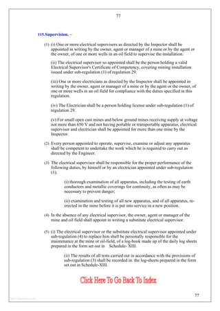77
115.Supervision. –
(1) (i) One or more electrical supervisors as directed by the Inspector shall be
appointed in writing by the owner, agent or manager of a mine or by the agent or
the owner, of one or more wells in an oil field to supervise the installation.
(ii) The electrical supervisor so appointed shall be the person holding a valid
Electrical Supervisor's Certificate of Competency, covering mining installation
issued under sub-regulation (1) of regulation 29.
(iii) One or more electricians as directed by the Inspector shall be appointed in
writing by the owner, agent or manager of a mine or by the agent or the owner, of
one or more wells in an oil field for compliance with the duties specified in this
regulation.
(iv) The Electrician shall be a person holding license under sub-regulation (1) of
regulation 29.
(v) For small open cast mines and below ground mines receiving supply at voltage
not more than 650 V and not having portable or transportable apparatus, electrical
supervisor and electrician shall be appointed for more than one mine by the
Inspector.
(2) Every person appointed to operate, supervise, examine or adjust any apparatus
shall be competent to undertake the work which he is required to carry out as
directed by the Engineer.
(3) The electrical supervisor shall be responsible for the proper performance of the
following duties, by himself or by an electrician appointed under sub-regulation
(1).
(i) thorough examination of all apparatus, including the testing of earth
conductors and metallic coverings for continuity, as often as may be
necessary to prevent danger;
(ii) examination and testing of all new apparatus, and of all apparatus, re-
erected in the mine before it is put into service in a new position.
(4) In the absence of any electrical supervisor, the owner, agent or manager of the
mine and oil field shall appoint in writing a substitute electrical supervisor.
(5) (i) The electrical supervisor or the substitute electrical supervisor appointed under
sub-regulation (4) to replace him shall be personally responsible for the
maintenance at the mine or oil-field, of a log-book made up of the daily log sheets
prepared in the form set out in Schedule- XIII.
(ii) The results of all tests carried out in accordance with the provisions of
sub-regulation (3) shall be recorded in. the log-sheets prepared in the form
set out in Schedule-XIII.
77
http://jameskutty.info
 
