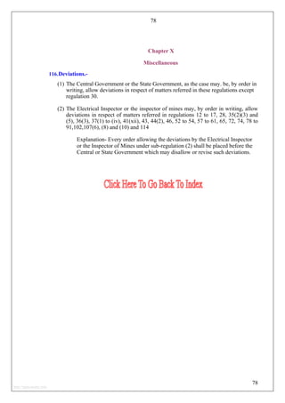 78
78
Chapter X
Miscellaneous
116.Deviations.-
(1) The Central Government or the State Government, as the case may. be, by order in
writing, allow deviations in respect of matters referred in these regulations except
regulation 30.
(2) The Electrical Inspector or the inspector of mines may, by order in writing, allow
deviations in respect of matters referred in regulations 12 to 17, 28, 35(2)(3) and
(5), 36(3), 37(1) to (iv), 41(xii), 43, 44(2), 46, 52 to 54, 57 to 61, 65, 72, 74, 78 to
91,102,107(6), (8) and (10) and 114
Explanation- Every order allowing the deviations by the Electrical Inspector
or the Inspector of Mines under sub-regulation (2) shall be placed before the
Central or State Government which may disallow or revise such deviations.
http://jameskutty.info
 