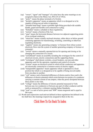 8
(zq) "owner", "agent" and "manager” of a mine have the same meanings as are
assigned to them in the Mines Act, l952 (35 of 1952);
(zr) “poles"‘ means the phase terminals of a Switch;
(zs) "portab1e apparatus" means an apparatus which is so designed as to be
capable of being moved while in operation;
(zt) "portable hand lamp" means a portable light-fitting provided with suitable
handle, guard and flexible cord connected to a plug;
(zu) "Schedule" means a schedule to these regulations;
(zv) "section" means a Section of the Act;
(zw) "span" means the horizontal distance between two adjacent supporting points
of an overhead conductor;
(zx) "street box" means a totally enclosed structure, either above or below ground
containing apparatus for transforming, switching, controlling or otherwise
regulating electricity;
(zy) "supplier" means any generating company ‘or licensee from whose system
electricity flows into the system of another generating company or licensee or
consumer;
(zz) "switch" means a manually operated device for opening and closing or for
changing the connection of a circuit;
(zza) "switchboard" means an assembly including the switchgear for the control of
electrical circuits, electric connections and the supporting frame;
(zzb) "switchgear" shall denote switches, circuit breakers, cut-outs and other
apparatus used for the operation, regulation and control of circuits;
(zzc) "system" means an electrical system in which all the conductors and apparatus
are electrically connected to a common source of electric supply;
(zzd) "transportable apparatus" means apparatus which is operated in a fixed
position but which is so designed as to be capable of being moved readily
from one place to another;
(zze) "volt” means a unit of potential difference of electro-motive force and is the
difference of electric potential which exists between two points of a conductor
carrying a constant current of one ampere, when the power dissipated between
these points is one watt;
(zzf) "voltage" means the difference of electric potential measured in Volts
between any two conductors or between any part of either conductor and the
earth as measured by a voltmeter meeting Indian Standards;
(zzg) "watt" is a unit of active power and "MW" means megawatt and is equal to
l06 watts;
(2) Words and expressions used and not defined in these regulations but defined in the
Act shall have the meanings respectively assigned to them in the Act.
8
http://jameskutty.info
 