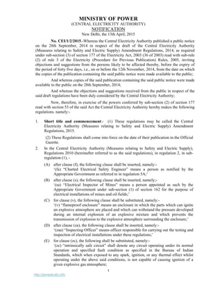 1
http://jameskutty.info
MINISTRY OF POWER
(CENTRAL ELECTRICITY AUTHORITY)
NOTIFICATION
New Delhi, the 13th April, 2015
No. CEI/1/2/2015.-Whereas the Central Electricity Authority published a public notice
on the 28th September, 2014 in respect of the draft of the Central Electricity Authority
(Measures relating to Safety and Electric Supply) Amendment Regulations, 2014, as required
under sub-section (3) of section 177 of the Electricity Act, 2003 (36 of 2003) read with sub-rule
(2) of rule 3 of the Electricity (Procedure for Previous Publication) Rules, 2005, inviting
objections and suggestions from the persons likely to be affected thereby, before the expiry of
the period of forty five days, i.e., on or before the 12th November, 2014, from the date on which
the copies of the publication containing the said public notice were made available to the public;
And whereas copies of the said publication containing the said public notice were made
available to the public on the 28th September, 2014;
And whereas the objections and suggestions received from the public in respect of the
said draft regulations have been duly considered by the Central Electricity Authority;
Now, therefore, in exercise of the powers conferred by sub-section (2) of section 177
read with section 53 of the said Act the Central Electricity Authority hereby makes the following
regulations. namely:-
1. Short title and commencement:- (1) These regulations may be called the Central
Electricity Authority (Measures relating to Safety and Electric Supply) Amendment
Regulations, 2015.
(2) These Regulations shall come into force on the date of their publication in the Official
Gazette.
2. In the Central Electricity Authority (Measures relating to Safety and Electric Supply),
Regulations 2010 (hereinafter referred to as the said regulations), in regulation 2, in sub-
regulation (1), -
(A) after clause (f), the following clause shall be inserted, namely:-
‘(fa) “Charted Electrical Safety Engineer” means a person as notified by the
Appropriate Government as referred to in regulation 5A;’
(B) after clause (s), the following clause shall be inserted, namely;-
‘(sa) “Electrical Inspector of Mines” means a person appointed as such by the
Appropriate Government under sub-section (1) of section 162 for the purpose of
electrical installations of mines and oil fields;’
(C) for clause (v), the following clause shall be substituted, namely:-
‘(v) “flameproof enclosure” means an enclosure in which the parts which can ignite
an explosive atmosphere are placed and which can withstand the pressure developed
during an internal explosion of an explosive mixture and which prevents the
transmission of explosion to the explosive atmosphere surrounding the enclosure;’
(D) after clause (za), the following clause shall be inserted, namely:-
‘(zaa) “Inspecting Officer” means officer responsible for carrying out the testing and
inspection of electrical installations under these regulations;’
(E) for clause (zc), the following shall be substituted, namely:-
‘(zc) “intrinsically safe circuit” shall denote any circuit operating under its normal
operation and specified fault condition as specified in the Bureau of Indian
Standards, which when exposed to any spark, ignition, or any thermal effect whilst
operating under the above said conditions, is not capable of causing ignition of a
given explosive gas atmosphere;
 