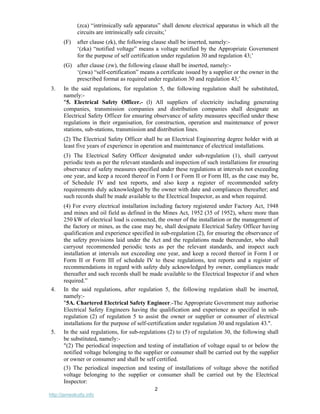 2
http://jameskutty.info
(zca) “intrinsically safe apparatus” shall denote electrical apparatus in which all the
circuits are intrinsically safe circuits;’
(F) after clause (zk), the following clause shall be inserted, namely:-
‘(zka) “notified voltage” means a voltage notified by the Appropriate Government
for the purpose of self certification under regulation 30 and regulation 43;’
(G) after clause (zw), the following clause shall be inserted, namely:-
‘(zwa) “self-certification” means a certificate issued by a supplier or the owner in the
prescribed format as required under regulation 30 and regulation 43;’
3. In the said regulations, for regulation 5, the following regulation shall be substituted,
namely:-
"5. Electrical Safety Officer.- (l) All suppliers of electricity including generating
companies, transmission companies and distribution companies shall designate an
Electrical Safety Officer for ensuring observance of safety measures specified under these
regulations in their organisation, for construction, operation and maintenance of power
stations, sub-stations, transmission and distribution lines.
(2) The Electrical Safety Officer shall be an Electrical Engineering degree holder with at
least five years of experience in operation and maintenance of electrical installations.
(3) The Electrical Safety Officer designated under sub-regulation (1), shall carryout
periodic tests as per the relevant standards and inspection of such installations for ensuring
observance of safety measures specified under these regulations at intervals not exceeding
one year, and keep a record thereof in Form I or Form II or Form III, as the case may be,
of Schedule IV and test reports, and also keep a register of recommended safety
requirements duly acknowledged by the owner with date and compliances thereafter; and
such records shall be made available to the Electrical Inspector, as and when required.
(4) For every electrical installation including factory registered under Factory Act, 1948
and mines and oil field as defined in the Mines Act, 1952 (35 of 1952), where more than
250 kW of electrical load is connected, the owner of the installation or the management of
the factory or mines, as the case may be, shall designate Electrical Safety Officer having
qualification and experience specified in sub-regulation (2), for ensuring the observance of
the safety provisions laid under the Act and the regulations made thereunder, who shall
carryout recommended periodic tests as per the relevant standards, and inspect such
installation at intervals not exceeding one year, and keep a record thereof in Form I or
Form II or Form III of schedule IV to these regulations, test reports and a register of
recommendations in regard with safety duly acknowledged by owner, compliances made
thereafter and such records shall be made available to the Electrical Inspector if and when
required.”
4. In the said regulations, after regulation 5, the following regulation shall be inserted,
namely:-
"5A. Chartered Electrical Safety Engineer.-The Appropriate Government may authorise
Electrical Safety Engineers having the qualification and experience as specified in sub-
regulation (2) of regulation 5 to assist the owner or supplier or consumer of electrical
installations for the purpose of self-certification under regulation 30 and regulation 43.".
5. In the said regulations, for sub-regulations (2) to (5) of regulation 30, the following shall
be substituted, namely:-
"(2) The periodical inspection and testing of installation of voltage equal to or below the
notified voltage belonging to the supplier or consumer shall be carried out by the supplier
or owner or consumer and shall be self certified.
(3) The periodical inspection and testing of installations of voltage above the notified
voltage belonging to the supplier or consumer shall be carried out by the Electrical
Inspector:
 