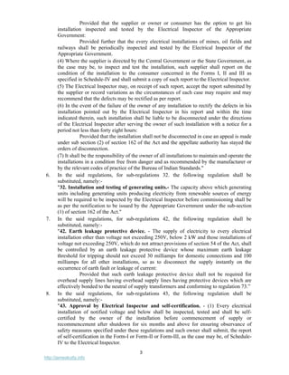 3
http://jameskutty.info
Provided that the supplier or owner or consumer has the option to get his
installation inspected and tested by the Electrical Inspector of the Appropriate
Government:
Provided further that the every electrical installations of mines, oil fields and
railways shall be periodically inspected and tested by the Electrical Inspector of the
Appropriate Government.
(4) Where the supplier is directed by the Central Government or the State Government, as
the case may be, to inspect and test the installation, such supplier shall report on the
condition of the installation to the consumer concerned in the Forms I, II and III as
specified in Schedule-IV and shall submit a copy of such report to the Electrical Inspector.
(5) The Electrical Inspector may, on receipt of such report, accept the report submitted by
the supplier or record variations as the circumstances of each case may require and may
recommend that the defects may be rectified as per report.
(6) In the event of the failure of the owner of any installation to rectify the defects in his
installation pointed out by the Electrical Inspector in his report and within the time
indicated therein, such installation shall be liable to be disconnected under the directions
of the Electrical Inspector after serving the owner of such installation with a notice for a
period not less than forty eight hours:
Provided that the installation shall not be disconnected in case an appeal is made
under sub section (2) of section 162 of the Act and the appellate authority has stayed the
orders of disconnection.
(7) It shall be the responsibility of the owner of all installations to maintain and operate the
installations in a condition free from danger and as recommended by the manufacturer or
by the relevant codes of practice of the Bureau of Indian Standards."
6. In the said regulations, for sub-regulations 32. the following regulation shall be
substituted, namely:-
"32. Installation and testing of generating units.- The capacity above which generating
units including generating units producing electricity from renewable sources of energy
will be required to be inspected by the Electrical Inspector before commissioning shall be
as per the notification to be issued by the Appropriate Government under the sub-section
(1) of section 162 of the Act."
7. In the said regulations, for sub-regulations 42, the following regulation shall be
substituted, namely:-
"42. Earth leakage protective device. - The supply of electricity to every electrical
installation other than voltage not exceeding 250V, below 2 kW and those installations of
voltage not exceeding 250V, which do not attract provisions of section 54 of the Act, shall
be controlled by an earth leakage protective device whose maximum earth leakage
threshold for tripping should not exceed 30 milliamps for domestic connections and 100
milliamps for all other installations, so as to disconnect the supply instantly on the
occurrence of earth fault or leakage of current:
Provided that such earth leakage protective device shall not be required for
overhead supply lines having overhead supply lines having protective devices which are
effectively bonded to the neutral of supply transformers and conforming to regulation 73.”
8. In the said regulations, for sub-regulations 43, the following regulation shall be
substituted, namely:-
"43. Approval by Electrical Inspector and self-certification. - (1) Every electrical
installation of notified voltage and below shall be inspected, tested and shall be self-
certified by the owner of the installation before commencement of supply or
recommencement after shutdown for six months and above for ensuring observance of
safety measures specified under these regulations and such owner shall submit, the report
of self-certification in the Form-I or Form-II or Form-III, as the case may be, of Schedule-
IV to the Electrical Inspector.
 