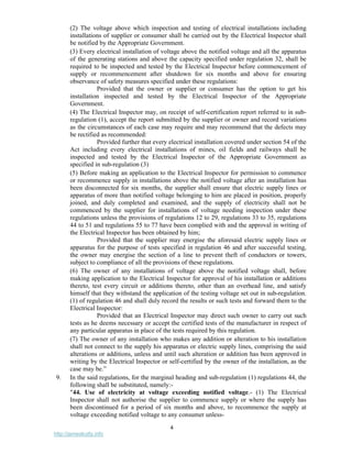 4
http://jameskutty.info
(2) The voltage above which inspection and testing of electrical installations including
installations of supplier or consumer shall be carried out by the Electrical Inspector shall
be notified by the Appropriate Government.
(3) Every electrical installation of voltage above the notified voltage and all the apparatus
of the generating stations and above the capacity specified under regulation 32, shall be
required to be inspected and tested by the Electrical Inspector before commencement of
supply or recommencement after shutdown for six months and above for ensuring
observance of safety measures specified under these regulations:
Provided that the owner or supplier or consumer has the option to get his
installation inspected and tested by the Electrical Inspector of the Appropriate
Government.
(4) The Electrical Inspector may, on receipt of self-certification report referred to in sub-
regulation (1), accept the report submitted by the supplier or owner and record variations
as the circumstances of each case may require and may recommend that the defects may
be rectified as recommended:
Provided further that every electrical installation covered under section 54 of the
Act including every electrical installations of mines, oil fields and railways shall be
inspected and tested by the Electrical Inspector of the Appropriate Government as
specified in sub-regulation (3)
(5) Before making an application to the Electrical Inspector for permission to commence
or recommence supply in installations above the notified voltage after an installation has
been disconnected for six months, the supplier shall ensure that electric supply lines or
apparatus of more than notified voltage belonging to him are placed in position, properly
joined, and duly completed and examined, and the supply of electricity shall not be
commenced by the supplier for installations of voltage needing inspection under these
regulations unless the provisions of regulations 12 to 29, regulations 33 to 35, regulations
44 to 51 and regulations 55 to 77 have been complied with and the approval in writing of
the Electrical Inspector has been obtained by him;
Provided that the supplier may energise the aforesaid electric supply lines or
apparatus for the purpose of tests specified in regulation 46 and after successful testing,
the owner may energise the section of a line to prevent theft of conductors or towers,
subject to compliance of all the provisions of these regulations.
(6) The owner of any installations of voltage above the notified voltage shall, before
making application to the Electrical Inspector for approval of his installation or additions
thereto, test every circuit or additions thereto, other than an overhead line, and satisfy
himself that they withstand the application of the testing voltage set out in sub-regulation.
(1) of regulation 46 and shall duly record the results or such tests and forward them to the
Electrical Inspector:
Provided that an Electrical Inspector may direct such owner to carry out such
tests as he deems necessary or accept the certified tests of the manufacturer in respect of
any particular apparatus in place of the tests required by this regulation.
(7) The owner of any installation who makes any addition or alteration to his installation
shall not connect to the supply his apparatus or electric supply lines, comprising the said
alterations or additions, unless and until such alteration or addition has been approved in
writing by the Electrical Inspector or self-certified by the owner of the installation, as the
case may be.”
9. In the said regulations, for the marginal heading and sub-regulation (1) regulations 44, the
following shall be substituted, namely:-
"44. Use of electricity at voltage exceeding notified voltage.- (1) The Electrical
Inspector shall not authorise the supplier to commence supply or where the supply has
been discontinued for a period of six months and above, to recommence the supply at
voltage exceeding notified voltage to any consumer unless-
 